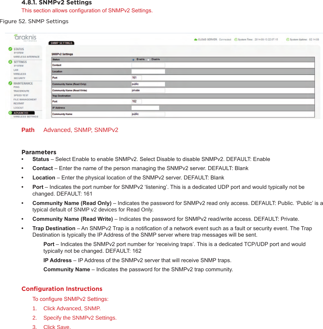 4.8.1. SNMPv2 SettingsThis section allows conguration of SNMPv2 Settings.Figure 52. SNMP SettingsPath  Advanced, SNMP, SNMPv2Parameters• Status – Select Enable to enable SNMPv2. Select Disable to disable SNMPv2. DEFAULT: Enable• Contact – Enter the name of the person managing the SNMPv2 server. DEFAULT: Blank• Location – Enter the physical location of the SNMPv2 server. DEFAULT: Blank• Port – Indicates the port number for SNMPv2 ‘listening’. This is a dedicated UDP port and would typically not be changed. DEFAULT: 161• CommunityName(ReadOnly) – Indicates the password for SNMPv2 read only access. DEFAULT: Public. ‘Public’ is a typical default of SNMP v2 devices for Read Only.• CommunityName(ReadWrite) – Indicates the password for SNMPv2 read/write access. DEFAULT: Private.• TrapDestination – An SNMPv2 Trap is a notication of a network event such as a fault or security event. The Trap Destination is typically the IP Address of the SNMP server where trap messages will be sent.Port – Indicates the SNMPv2 port number for ‘receiving traps’. This is a dedicated TCP/UDP port and would typically not be changed. DEFAULT: 162IPAddress – IP Address of the SNMPv2 server that will receive SNMP traps.CommunityName – Indicates the password for the SNMPv2 trap community.Conﬁguration InstructionsTo congure SNMPv2 Settings:1.  Click Advanced, SNMP.2.  Specify the SNMPv2 Settings.3.  Click Save.