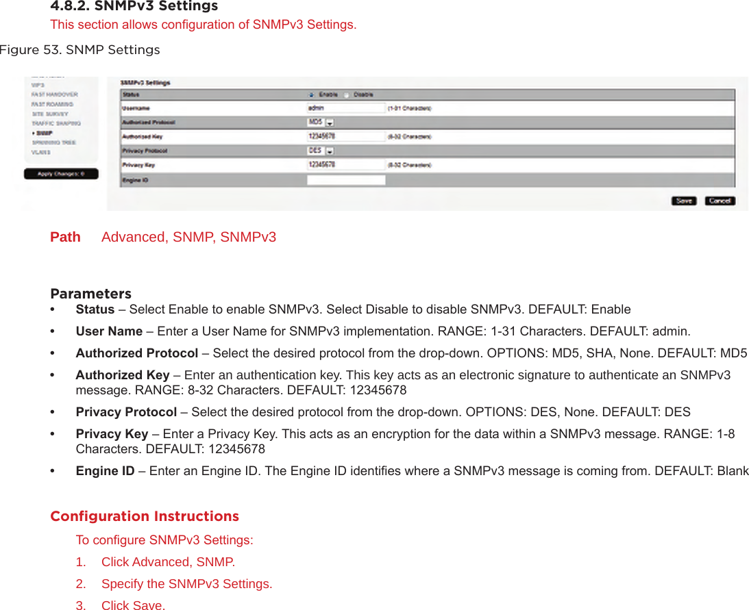 4.8.2. SNMPv3 SettingsThis section allows conguration of SNMPv3 Settings.Figure 53. SNMP SettingsPath  Advanced, SNMP, SNMPv3Parameters• Status – Select Enable to enable SNMPv3. Select Disable to disable SNMPv3. DEFAULT: Enable• UserName – Enter a User Name for SNMPv3 implementation. RANGE: 1-31 Characters. DEFAULT: admin.• AuthorizedProtocol – Select the desired protocol from the drop-down. OPTIONS: MD5, SHA, None. DEFAULT: MD5• AuthorizedKey – Enter an authentication key. This key acts as an electronic signature to authenticate an SNMPv3 message. RANGE: 8-32 Characters. DEFAULT: 12345678• PrivacyProtocol – Select the desired protocol from the drop-down. OPTIONS: DES, None. DEFAULT: DES• PrivacyKey – Enter a Privacy Key. This acts as an encryption for the data within a SNMPv3 message. RANGE: 1-8 Characters. DEFAULT: 12345678• EngineID – Enter an Engine ID. The Engine ID identies where a SNMPv3 message is coming from. DEFAULT: BlankConﬁguration InstructionsTo congure SNMPv3 Settings:1.  Click Advanced, SNMP.2.  Specify the SNMPv3 Settings.3.  Click Save.