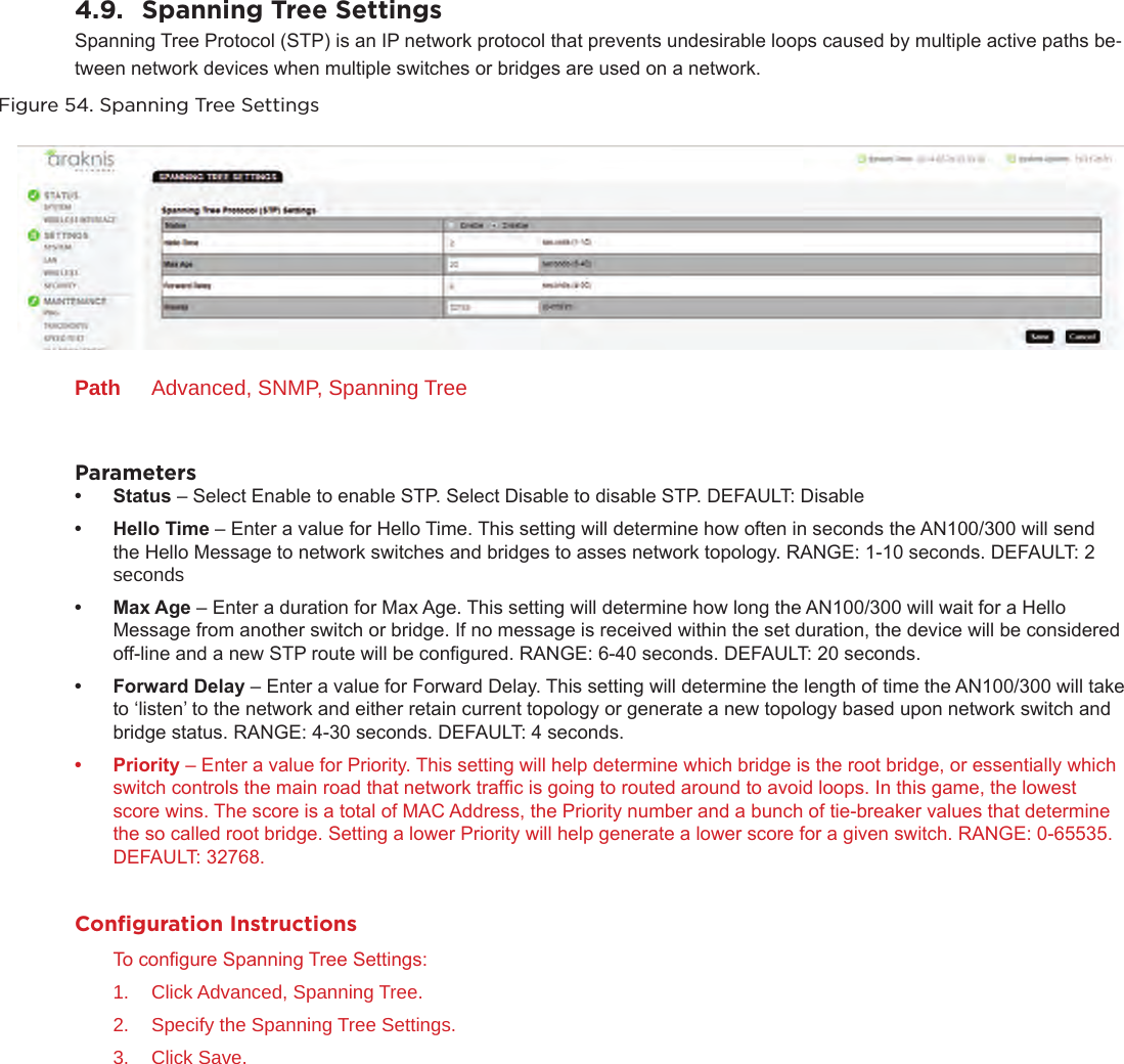 4.9.  Spanning Tree SettingsSpanning Tree Protocol (STP) is an IP network protocol that prevents undesirable loops caused by multiple active paths be-tween network devices when multiple switches or bridges are used on a network.Figure 54. Spanning Tree SettingsPath  Advanced, SNMP, Spanning TreeParameters• Status – Select Enable to enable STP. Select Disable to disable STP. DEFAULT: Disable• HelloTime – Enter a value for Hello Time. This setting will determine how often in seconds the AN100/300 will send the Hello Message to network switches and bridges to asses network topology. RANGE: 1-10 seconds. DEFAULT: 2 seconds• MaxAge – Enter a duration for Max Age. This setting will determine how long the AN100/300 will wait for a Hello Message from another switch or bridge. If no message is received within the set duration, the device will be considered off-line and a new STP route will be congured. RANGE: 6-40 seconds. DEFAULT: 20 seconds.• ForwardDelay – Enter a value for Forward Delay. This setting will determine the length of time the AN100/300 will take to ‘listen’ to the network and either retain current topology or generate a new topology based upon network switch and bridge status. RANGE: 4-30 seconds. DEFAULT: 4 seconds.• Priority – Enter a value for Priority. This setting will help determine which bridge is the root bridge, or essentially which switch controls the main road that network trafc is going to routed around to avoid loops. In this game, the lowest score wins. The score is a total of MAC Address, the Priority number and a bunch of tie-breaker values that determine the so called root bridge. Setting a lower Priority will help generate a lower score for a given switch. RANGE: 0-65535. DEFAULT: 32768. Conﬁguration InstructionsTo congure Spanning Tree Settings:1.  Click Advanced, Spanning Tree.2.  Specify the Spanning Tree Settings.3.  Click Save.