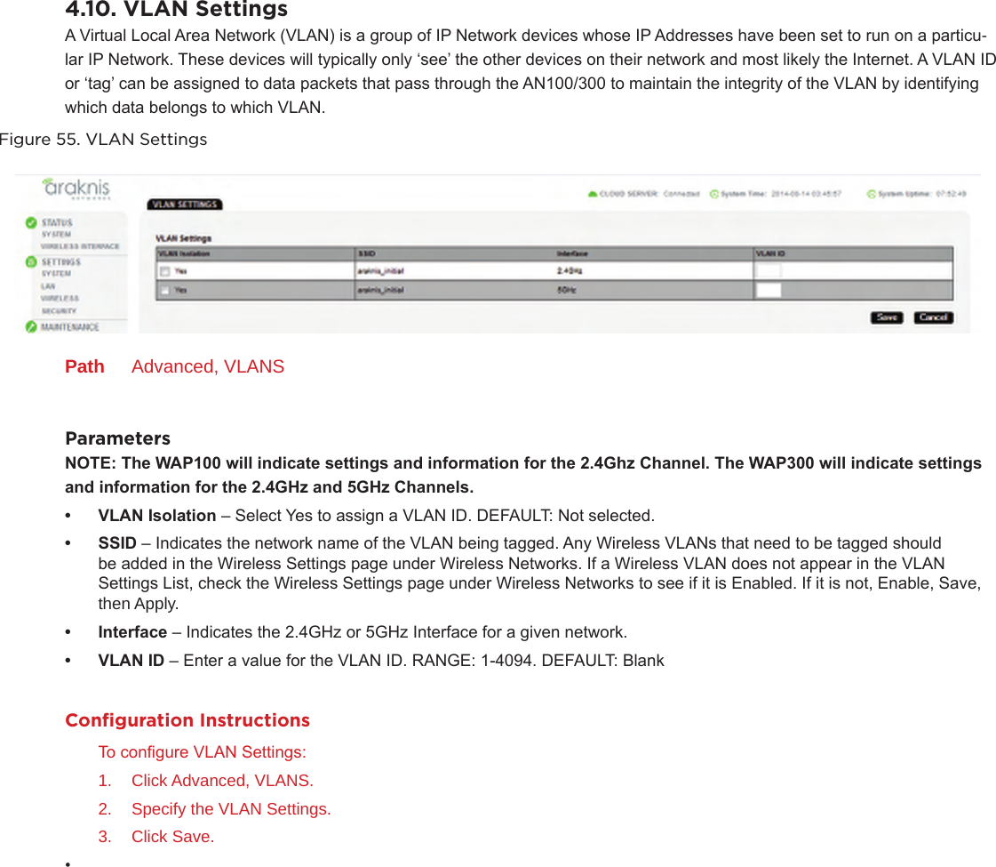 4.10. VLAN SettingsA Virtual Local Area Network (VLAN) is a group of IP Network devices whose IP Addresses have been set to run on a particu-lar IP Network. These devices will typically only ‘see’ the other devices on their network and most likely the Internet. A VLAN ID or ‘tag’ can be assigned to data packets that pass through the AN100/300 to maintain the integrity of the VLAN by identifying which data belongs to which VLAN.Figure 55. VLAN SettingsPath  Advanced, VLANSParametersNOTE:TheWAP100willindicatesettingsandinformationforthe2.4GhzChannel.TheWAP300willindicatesettings andinformationforthe2.4GHzand5GHzChannels.• VLANIsolation – Select Yes to assign a VLAN ID. DEFAULT: Not selected.• SSID – Indicates the network name of the VLAN being tagged. Any Wireless VLANs that need to be tagged should be added in the Wireless Settings page under Wireless Networks. If a Wireless VLAN does not appear in the VLAN Settings List, check the Wireless Settings page under Wireless Networks to see if it is Enabled. If it is not, Enable, Save, then Apply.• Interface – Indicates the 2.4GHz or 5GHz Interface for a given network.• VLANID – Enter a value for the VLAN ID. RANGE: 1-4094. DEFAULT: BlankConﬁguration InstructionsTo congure VLAN Settings:1.  Click Advanced, VLANS.2.  Specify the VLAN Settings.3.  Click Save.• 