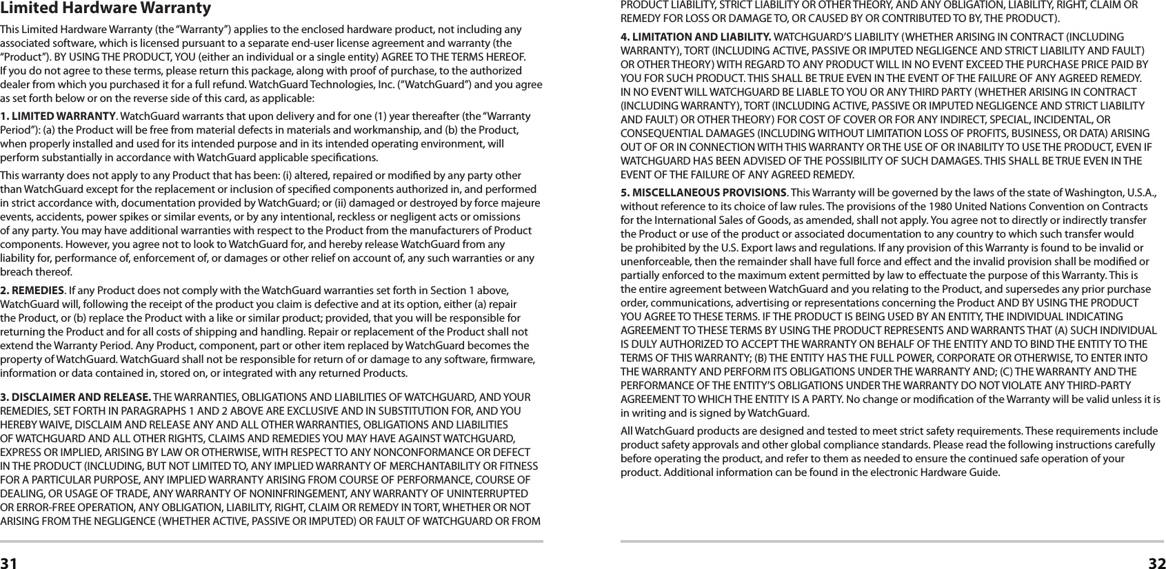 31 32Limited Hardware WarrantyThis Limited Hardware Warranty (the “Warranty”) applies to the enclosed hardware product, not including any associated software, which is licensed pursuant to a separate end-user license agreement and warranty (the “Product”). BY USING THE PRODUCT, YOU (either an individual or a single entity) AGREE TO THE TERMS HEREOF. If you do not agree to these terms, please return this package, along with proof of purchase, to the authorized dealer from which you purchased it for a full refund. WatchGuard Technologies, Inc. (“WatchGuard”) and you agree as set forth below or on the reverse side of this card, as applicable:1. LIMITED WARRANTY. WatchGuard warrants that upon delivery and for one (1) year thereafter (the “Warranty Period”): (a) the Product will be free from material defects in materials and workmanship, and (b) the Product, when properly installed and used for its intended purpose and in its intended operating environment, will perform substantially in accordance with WatchGuard applicable specications.This warranty does not apply to any Product that has been: (i) altered, repaired or modied by any party other than WatchGuard except for the replacement or inclusion of specied components authorized in, and performed in strict accordance with, documentation provided by WatchGuard; or (ii) damaged or destroyed by force majeure events, accidents, power spikes or similar events, or by any intentional, reckless or negligent acts or omissions of any party. You may have additional warranties with respect to the Product from the manufacturers of Product components. However, you agree not to look to WatchGuard for, and hereby release WatchGuard from any  liability for, performance of, enforcement of, or damages or other relief on account of, any such warranties or any breach thereof.2. REMEDIES. If any Product does not comply with the WatchGuard warranties set forth in Section 1 above, WatchGuard will, following the receipt of the product you claim is defective and at its option, either (a) repair the Product, or (b) replace the Product with a like or similar product; provided, that you will be responsible for returning the Product and for all costs of shipping and handling. Repair or replacement of the Product shall not extend the Warranty Period. Any Product, component, part or other item replaced by WatchGuard becomes the property of WatchGuard. WatchGuard shall not be responsible for return of or damage to any software, rmware, information or data contained in, stored on, or integrated with any returned Products.3. DISCLAIMER AND RELEASE. THE WARRANTIES, OBLIGATIONS AND LIABILITIES OF WATCHGUARD, AND YOUR REMEDIES, SET FORTH IN PARAGRAPHS 1 AND 2 ABOVE ARE EXCLUSIVE AND IN SUBSTITUTION FOR, AND YOU HEREBY WAIVE, DISCLAIM AND RELEASE ANY AND ALL OTHER WARRANTIES, OBLIGATIONS AND LIABILITIES OF WATCHGUARD AND ALL OTHER RIGHTS, CLAIMS AND REMEDIES YOU MAY HAVE AGAINST WATCHGUARD, EXPRESS OR IMPLIED, ARISING BY LAW OR OTHERWISE, WITH RESPECT TO ANY NONCONFORMANCE OR DEFECT IN THE PRODUCT (INCLUDING, BUT NOT LIMITED TO, ANY IMPLIED WARRANTY OF MERCHANTABILITY OR FITNESS FOR A PARTICULAR PURPOSE, ANY IMPLIED WARRANTY ARISING FROM COURSE OF PERFORMANCE, COURSE OF DEALING, OR USAGE OF TRADE, ANY WARRANTY OF NONINFRINGEMENT, ANY WARRANTY OF UNINTERRUPTED OR ERROR-FREE OPERATION, ANY OBLIGATION, LIABILITY, RIGHT, CLAIM OR REMEDY IN TORT, WHETHER OR NOT ARISING FROM THE NEGLIGENCE (WHETHER ACTIVE, PASSIVE OR IMPUTED) OR FAULT OF WATCHGUARD OR FROM PRODUCT LIABILITY, STRICT LIABILITY OR OTHER THEORY, AND ANY OBLIGATION, LIABILITY, RIGHT, CLAIM OR REMEDY FOR LOSS OR DAMAGE TO, OR CAUSED BY OR CONTRIBUTED TO BY, THE PRODUCT).4. LIMITATION AND LIABILITY. WATCHGUARD’S LIABILITY (WHETHER ARISING IN CONTRACT (INCLUDING WARRANTY), TORT (INCLUDING ACTIVE, PASSIVE OR IMPUTED NEGLIGENCE AND STRICT LIABILITY AND FAULT) OR OTHER THEORY) WITH REGARD TO ANY PRODUCT WILL IN NO EVENT EXCEED THE PURCHASE PRICE PAID BY YOU FOR SUCH PRODUCT. THIS SHALL BE TRUE EVEN IN THE EVENT OF THE FAILURE OF ANY AGREED REMEDY. IN NO EVENT WILL WATCHGUARD BE LIABLE TO YOU OR ANY THIRD PARTY (WHETHER ARISING IN CONTRACT (INCLUDING WARRANTY), TORT (INCLUDING ACTIVE, PASSIVE OR IMPUTED NEGLIGENCE AND STRICT LIABILITY AND FAULT) OR OTHER THEORY) FOR COST OF COVER OR FOR ANY INDIRECT, SPECIAL, INCIDENTAL, OR CONSEQUENTIAL DAMAGES (INCLUDING WITHOUT LIMITATION LOSS OF PROFITS, BUSINESS, OR DATA) ARISING OUT OF OR IN CONNECTION WITH THIS WARRANTY OR THE USE OF OR INABILITY TO USE THE PRODUCT, EVEN IF WATCHGUARD HAS BEEN ADVISED OF THE POSSIBILITY OF SUCH DAMAGES. THIS SHALL BE TRUE EVEN IN THE EVENT OF THE FAILURE OF ANY AGREED REMEDY.5. MISCELLANEOUS PROVISIONS. This Warranty will be governed by the laws of the state of Washington, U.S.A., without reference to its choice of law rules. The provisions of the 1980 United Nations Convention on Contracts for the International Sales of Goods, as amended, shall not apply. You agree not to directly or indirectly transfer the Product or use of the product or associated documentation to any country to which such transfer would be prohibited by the U.S. Export laws and regulations. If any provision of this Warranty is found to be invalid or unenforceable, then the remainder shall have full force and eect and the invalid provision shall be modied or partially enforced to the maximum extent permitted by law to eectuate the purpose of this Warranty. This is the entire agreement between WatchGuard and you relating to the Product, and supersedes any prior purchase order, communications, advertising or representations concerning the Product AND BY USING THE PRODUCT YOU AGREE TO THESE TERMS. IF THE PRODUCT IS BEING USED BY AN ENTITY, THE INDIVIDUAL INDICATING AGREEMENT TO THESE TERMS BY USING THE PRODUCT REPRESENTS AND WARRANTS THAT (A) SUCH INDIVIDUAL IS DULY AUTHORIZED TO ACCEPT THE WARRANTY ON BEHALF OF THE ENTITY AND TO BIND THE ENTITY TO THE TERMS OF THIS WARRANTY; (B) THE ENTITY HAS THE FULL POWER, CORPORATE OR OTHERWISE, TO ENTER INTO THE WARRANTY AND PERFORM ITS OBLIGATIONS UNDER THE WARRANTY AND; (C) THE WARRANTY AND THE PERFORMANCE OF THE ENTITY’S OBLIGATIONS UNDER THE WARRANTY DO NOT VIOLATE ANY THIRD-PARTY AGREEMENT TO WHICH THE ENTITY IS A PARTY. No change or modication of the Warranty will be valid unless it is in writing and is signed by WatchGuard.All WatchGuard products are designed and tested to meet strict safety requirements. These requirements include product safety approvals and other global compliance standards. Please read the following instructions carefully before operating the product, and refer to them as needed to ensure the continued safe operation of your product. Additional information can be found in the electronic Hardware Guide.