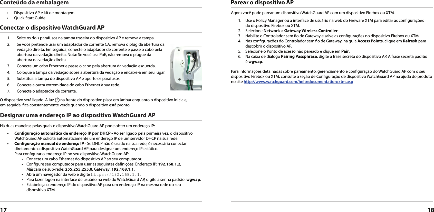 1.  Solte os dois parafusos na tampa traseira do dispositivo AP e remova a tampa.2.  Se você pretende usar um adaptador de corrente CA, remova o plug da abertura da vedação direita. Em seguida, conecte o adaptador de corrente e passe o cabo pela abertura da vedação direita. Nota: Se você usa PoE, não remova o plugue da  abertura da vedação direita.3.  Conecte um cabo Ethernet e passe o cabo pela abertura da vedação esquerda.4.  Coloque a tampa da vedação sobre a abertura da vedação e encaixe-a em seu lugar.5.  Substitua a tampa do dispositivo AP e aperte os parafusos.6.  Conecte a outra extremidade do cabo Ethernet à sua rede.7.  Conecte o adaptador de corrente.O dispositivo será ligado. A luz   na frente do dispositivo pisca em âmbar enquanto o dispositivo inicia e,  em seguida, ca constantemente verde quando o dispositivo está pronto.Designar uma endereço IP ao dispositivo WatchGuard APHá duas maneiras pelas quais o dispositivo WatchGuard AP pode obter um endereço IP: •  Conguração automática de endereço IP por DHCP - Ao ser ligado pela primeira vez, o dispositivo WatchGuard AP solicita automaticamente um endereço IP de um servidor DHCP na sua rede.•  Conguração manual de endereço IP - Se DHCP não é usado na sua rede, é necessário conectar diretamente o dispositivo WatchGuard AP para designar um endereço IP estático.  Para congurar o endereço IP no seu dispositivo WatchGuard AP:•  Conecte um cabo Ethernet do dispositivo AP ao seu computador.•  Congure seu computador para usar as seguintes denições: Endereço IP: 192.168.1.2,  Máscara de sub-rede: 255.255.255.0, Gateway: 192.168.1.1.•  Abra um navegador da web e digite https://192.168.1.1.•  Para fazer logon na interface de usuário na web do WatchGuard AP, digite a senha padrão: wgwap.•  Estabeleça o endereço IP do dispositivo AP para um endereço IP na mesma rede do seu  dispositivo XTM. Conectar o dispositivo WatchGuard APPortuguês17Parear o dispositivo APAgora você pode parear um dispositivo WatchGuard AP com um dispositivo Firebox ou XTM.1.  Use o Policy Manager ou a interface de usuário na web do Fireware XTM para editar as congurações  do dispositivo Firebox ou XTM.2. Selecione Network &gt; Gateway Wireless Controller.3.  Habilite o Controlador sem o de Gateway e salve as congurações no dispositivo Firebox ou XTM. 4.  Nas congurações do Controlador sem o de Gateway, na guia Access Points, clique em Refresh para descobrir o dispositivo AP.5.  Selecione o Ponto de acesso não pareado e clique em Pair.6.  Na caixa de diálogo Pairing Passphrase, digite a frase secreta do dispositivo AP. A frase secreta padrão  é wgwap.Para informações detalhadas sobre pareamento, gerenciamento e conguração do WatchGuard AP com o seu dispositivo Firebox ou XTM, consulte a seção de Conguração de dispositivo WatchGuard AP na ajuda do produto no site http://www.watchguard.com/help/documentation/xtm.asp18Conteúdo da embalagem•  Dispositivo AP e kit de montagem•  Quick Start Guide