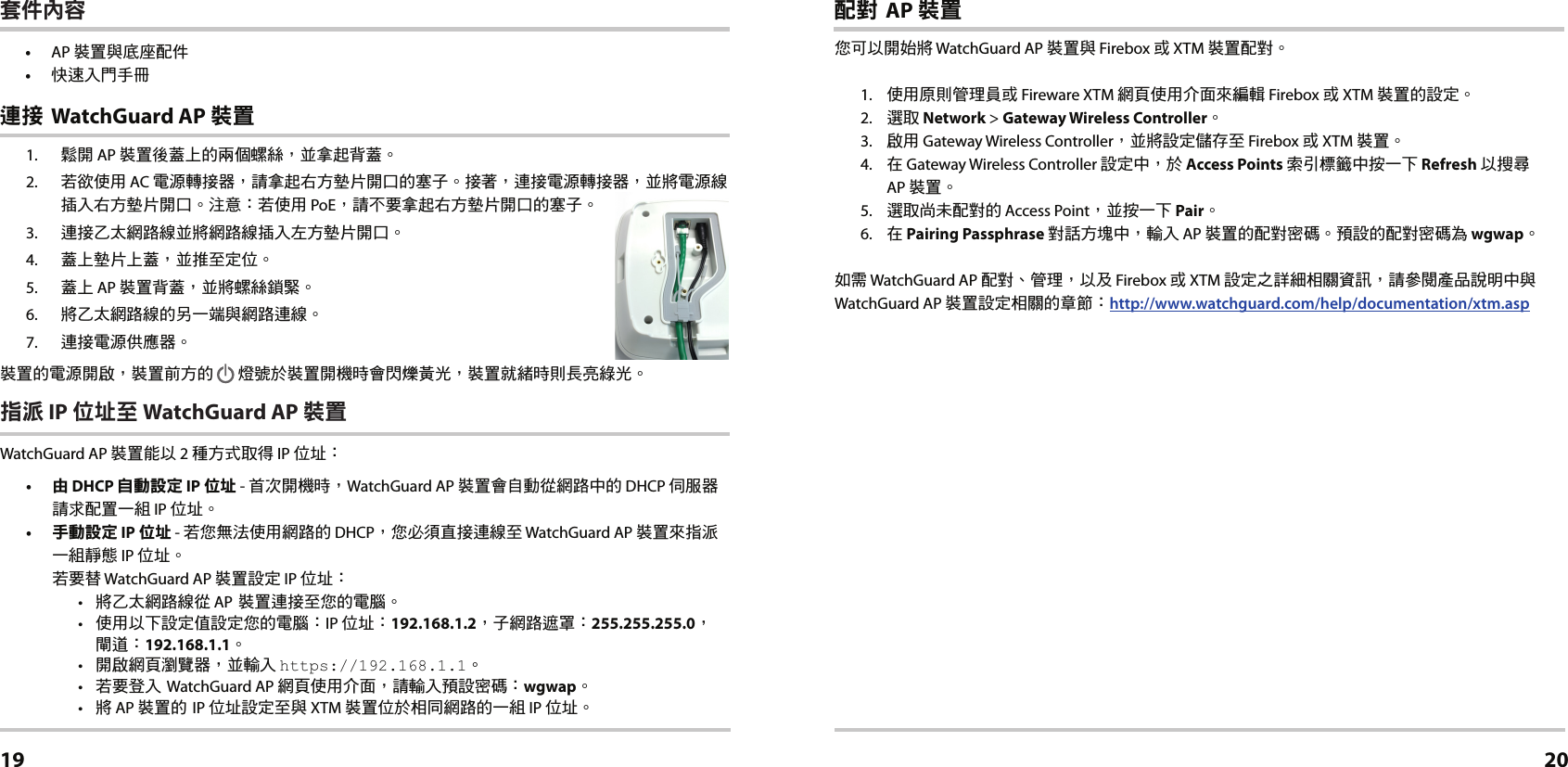 1.  鬆開 AP 裝置後蓋上的兩個螺絲，並拿起背蓋。2.  若欲使用 AC 電源轉接器，請拿起右方墊片開口的塞子。接著，連接電源轉接器，並將電源線插入右方墊片開口。注意：若使用 PoE，請不要拿起右方墊片開口的塞子。3.  連接乙太網路線並將網路線插入左方墊片開口。4.  蓋上墊片上蓋，並推至定位。5.  蓋上 AP 裝置背蓋，並將螺絲鎖緊。6.  將乙太網路線的另一端與網路連線。7.  連接電源供應器。裝置的電源開啟，裝置前方的        燈號於裝置開機時會閃爍黃光，裝置就緒時則長亮綠光。指派 IP 位址至 WatchGuard AP 裝置WatchGuard AP 裝置能以 2 種方式取得 IP 位址： •  由 DHCP 自動設定 IP 位址 - 首次開機時，WatchGuard AP 裝置會自動從網路中的 DHCP 伺服器請求配置一組 IP 位址。•  手動設定 IP 位址 - 若您無法使用網路的 DHCP，您必須直接連線至 WatchGuard AP 裝置來指派一組靜態 IP 位址。 若要替 WatchGuard AP 裝置設定 IP 位址：•  將乙太網路線從 AP 裝置連接至您的電腦。•  使用以下設定值設定您的電腦：IP 位址：192.168.1.2，子網路遮罩：255.255.255.0， 閘道：192.168.1.1。•  開啟網頁瀏覽器，並輸入 https://192.168.1.1。•  若要登入 WatchGuard AP 網頁使用介面，請輸入預設密碼：wgwap。•  將 AP 裝置的 IP 位址設定至與 XTM 裝置位於相同網路的一組 IP 位址。 連接 WatchGuard AP 裝置繁體中文19配對 AP 裝置您可以開始將 WatchGuard AP 裝置與 Firebox 或 XTM 裝置配對。1.  使用原則管理員或 Fireware XTM 網頁使用介面來編輯 Firebox 或 XTM 裝置的設定。2.  選取 Network &gt; Gateway Wireless Controller。3.  啟用 Gateway Wireless Controller，並將設定儲存至 Firebox 或 XTM 裝置。 4.  在 Gateway Wireless Controller 設定中，於 Access Points 索引標籤中按一下 Refresh 以搜尋  AP 裝置。5.  選取尚未配對的 Access Point，並按一下 Pair。6.  在 Pairing Passphrase 對話方塊中，輸入 AP 裝置的配對密碼。預設的配對密碼為 wgwap。如需 WatchGuard AP 配對、管理，以及 Firebox 或 XTM 設定之詳細相關資訊，請參閱產品說明中與 WatchGuard AP 裝置設定相關的章節：http://www.watchguard.com/help/documentation/xtm.asp20套件內容• AP 裝置與底座配件•  快速入門手冊