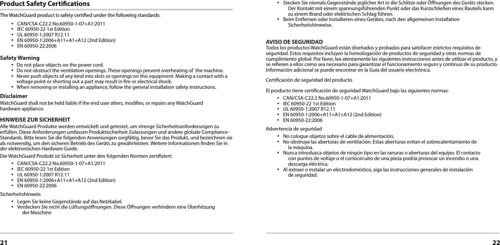 Product Safety CerticationsCerticationsThe WatchGuard product is safety certied under the following standards:• CAN/CSA-C22.2 No.60950-1-07+A1:2011• IEC 60950-22 1st Edition• UL 60950-1:2007 R12.11• EN 60950-1:2006+A11+A1+A12 (2nd Edition)• EN 60950-22:2006Safety Warning• Do not place objects on the power cord.• Do not obstruct the ventilation openings. These openings prevent overheating of  the machine.• Never push objects of any kind into slots or openings on this equipment. Making a contact with a voltage point or shorting out a part may result in re or electrical shock.• When removing or installing an appliance, follow the general installation safety instructions.DisclaimerWatchGuard shall not be held liable if the end user alters, modies, or repairs any WatchGuard               hardware appliance.HINWEISE ZUR SICHERHEITAlle WatchGuard Produkte werden entwickelt und getestet, um strenge Sicherheitsanforderungen zu erfüllen. Diese Anforderungen umfassen Produktsicherheit Zulassungen und andere globale Compliance-Standards. Bitte lesen Sie die folgenden Anweisungen sorgfältig, bevor Sie das Produkt, und bezeichnen sie als notwendig, um den sicheren Betrieb des Geräts zu gewährleisten. Weitere Informationen nden Sie in der elektronischen Hardware Guide.Die WatchGuard Produkt ist Sicherheit unter den folgenden Normen zertiziert:• CAN/CSA-C22.2 No.60950-1-07+A1:2011• IEC 60950-22 1st Edition• UL 60950-1:2007 R12.11• EN 60950-1:2006+A11+A1+A12 (2nd Edition)• EN 60950-22:2006Sicherheitshinweis• Legen Sie keine Gegenstände auf das Netzkabel.• Verdecken Sie nicht die Lüftungsönungen. Diese Önungen verhindern eine Überhitzung           der Maschine21 22• Stecken Sie niemals Gegenstände jeglicher Art in die Schlitze oder Önungen des Geräts stecken. Der Kontakt mit einem spannungsführenden Punkt oder das Kurzschließen eines Bauteils kann zu einem Brand oder elektrischen Schlag führen.• Beim Entfernen oder Installieren eines Gerätes, nach den allgemeinen Installation Sicherheitshinweise.AVISO DE SEGURIDADTodos los productos WatchGuard están diseñados y probados para satisfacer estrictos requisitos de seguridad. Estos requisitos incluyen la homologación de productos de seguridad y otras normas de cumplimiento global. Por favor, lea atentamente las siguientes instrucciones antes de utilizar el producto, y se reeren a ellos como sea necesario para garantizar el funcionamiento seguro y continuo de su producto. Información adicional se puede encontrar en la Guía del usuario electrónica.Certicación de seguridad del productoEl producto tiene certicación de seguridad WatchGuard bajo las siguientes normas:• CAN/CSA-C22.2 No.60950-1-07+A1:2011• IEC 60950-22 1st Edition• UL 60950-1:2007 R12.11• EN 60950-1:2006+A11+A1+A12 (2nd Edition)• EN 60950-22:2006Advertencia de seguridad• No coloque objetos sobre el cable de alimentación.• No obstruya las aberturas de ventilación. Estas aberturas evitan el sobrecalentamiento de                 la máquina.• Nunca introduzca objetos de ningún tipo en las ranuras o aberturas del equipo. El contacto          con puntos de voltaje o el cortocircuito de una pieza podría provocar un incendio o una       descarga eléctrica.• Al extraer o instalar un electrodoméstico, siga las instrucciones generales de instalación                   de seguridad.