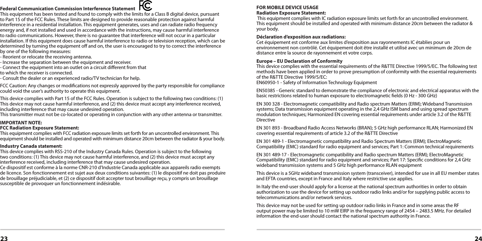 Certications23 24Federal Communication Commission Interference Statement   This equipment has been tested and found to comply with the limits for a Class B digital device, pursuant to Part 15 of the FCC Rules. These limits are designed to provide reasonable protection against harmful interference in a residential installation. This equipment generates, uses and can radiate radio frequency energy and, if not installed and used in accordance with the instructions, may cause harmful interference to radio communications. However, there is no guarantee that interference will not occur in a particular installation. If this equipment does cause harmful interference to radio or television reception, which can be determined by turning the equipment o and on, the user is encouraged to try to correct the interference by one of the following measures:- Reorient or relocate the receiving antenna.- Increase the separation between the equipment and receiver.- Connect the equipment into an outlet on a circuit dierent from thatto which the receiver is connected.- Consult the dealer or an experienced radio/TV technician for help.FCC Caution: Any changes or modications not expressly approved by the party responsible for compliance could void the user’s authority to operate this equipment.This device complies with Part 15 of the FCC Rules. Operation is subject to the following two conditions: (1) This device may not cause harmful interference, and (2) this device must accept any interference received, including interference that may cause undesired operation.This transmitter must not be co-located or operating in conjunction with any other antenna or transmitter.IMPORTANT NOTE:FCC Radiation Exposure Statement:This equipment complies with FCC radiation exposure limits set forth for an uncontrolled environment. This equipment should be installed and operated with minimum distance 20cm between the radiator &amp; your body.Industry Canada statement:This device complies with RSS-210 of the Industry Canada Rules. Operation is subject to the following two conditions: (1) This device may not cause harmful interference, and (2) this device must accept any interference received, including interference that may cause undesired operation.Ce dispositif est conforme à la norme CNR-210 d’Industrie Canada applicable aux appareils radio exempts de licence. Son fonctionnement est sujet aux deux conditions suivantes: (1) le dispositif ne doit pas produire de brouillage préjudiciable, et (2) ce dispositif doit accepter tout brouillage reçu, y compris un brouillage susceptible de provoquer un fonctionnement indésirable.Caution :(i) high-power radars are allocated as primary users (i.e. priority users) of the bands 5250-5350 MHz and 5650-5850 MHz and that these radars could cause interference and/or damage to LE-LAN devices.Avertissement:(i) Les utilisateurs devraient aussi être avisés que les utilisateurs de radars de haute puissance sont désignés utilisateurs principaux (c.-à-d., qu’ils ont la priorité) pour les bandes 5250-5350 MHz et 5650-5850 MHz et que ces radars pourraient causer du brouillage et/ou des dommages aux dispositifs LAN-EL.FOR MOBILE DEVICE USAGERadiation Exposure Statement: This equipment complies with IC radiation exposure limits set forth for an uncontrolled environment.  This equipment should be installed and operated with minimum distance 20cm between the radiator &amp; your body.Déclaration d’exposition aux radiations:Cet équipement est conforme aux limites d’exposition aux rayonnements IC établies pour un environnement non contrôlé. Cet équipement doit être installé et utilisé avec un minimum de 20cm de distance entre la source de rayonnement et votre corps.Europe – EU Declaration of ConformityThis device complies with the essential requirements of the R&amp;TTE Directive 1999/5/EC. The following test methods have been applied in order to prove presumption of conformity with the essential requirements of the R&amp;TTE Directive 1999/5/EC:EN60950-1 - Safety of Information Technology EquipmentEN50385 - Generic standard to demonstrate the compliance of electronic and electrical apparatus with the basic restrictions related to human exposure to electromagnetic elds (0 Hz - 300 GHz)EN 300 328 - Electromagnetic compatibility and Radio spectrum Matters (ERM); Wideband Transmission systems; Data transmission equipment operating in the 2,4 GHz ISM band and using spread spectrum modulation techniques; Harmonized EN covering essential requirements under article 3.2 of the R&amp;TTE DirectiveEN 301 893 - Broadband Radio Access Networks (BRAN); 5 GHz high performance RLAN; Harmonized EN covering essential requirements of article 3.2 of the R&amp;TTE DirectiveEN 301 489-1 - Electromagnetic compatibility and Radio Spectrum Matters (ERM); ElectroMagnetic Compatibility (EMC) standard for radio equipment and services; Part 1: Common technical requirementsEN 301 489-17 - Electromagnetic compatibility and Radio spectrum Matters (ERM); ElectroMagnetic Compatibility (EMC) standard for radio equipment and services; Part 17: Specic conditions for 2,4 GHz wideband transmission systems and 5 GHz high performance RLAN equipmentThis device is a 5GHz wideband transmission system (transceiver), intended for use in all EU member states and EFTA countries, except in France and Italy where restrictive use applies.In Italy the end-user should apply for a license at the national spectrum authorities in order to obtain authorization to use the device for setting up outdoor radio links and/or for supplying public access to telecommunications and/or network services.This device may not be used for setting up outdoor radio links in France and in some areas the RF output power may be limited to 10 mW EIRP in the frequency range of 2454 – 2483.5 MHz. For detailed information the end-user should contact the national spectrum authority in France.