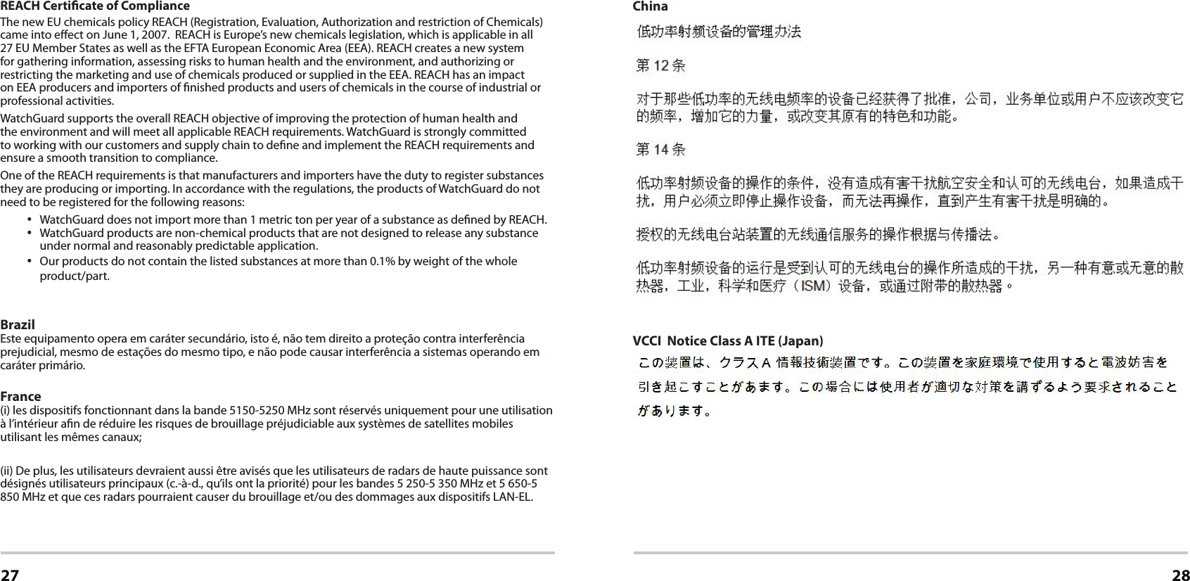 Certications27 28REACH Certicate of ComplianceThe new EU chemicals policy REACH (Registration, Evaluation, Authorization and restriction of Chemicals) came into eect on June 1, 2007. REACH is Europe’s new chemicals legislation, which is applicable in all 27 EU Member States as well as the EFTA European Economic Area (EEA). REACH creates a new system for gathering information, assessing risks to human health and the environment, and authorizing or restricting the marketing and use of chemicals produced or supplied in the EEA. REACH has an impact on EEA producers and importers of nished products and users of chemicals in the course of industrial or professional activities. WatchGuard supports the overall REACH objective of improving the protection of human health and the environment and will meet all applicable REACH requirements. WatchGuard is strongly committed to working with our customers and supply chain to dene and implement the REACH requirements and ensure a smooth transition to compliance.One of the REACH requirements is that manufacturers and importers have the duty to register substances they are producing or importing. In accordance with the regulations, the products of WatchGuard do not need to be registered for the following reasons: • WatchGuard does not import more than 1 metric ton per year of a substance as dened by REACH.• WatchGuard products are non-chemical products that are not designed to release any substance under normal and reasonably predictable application.• Our products do not contain the listed substances at more than 0.1% by weight of the whole product/part.Brazil                                                                                                                                                                                                Este equipamento opera em caráter secundário, isto é, não tem direito a proteção contra interferência prejudicial, mesmo de estações do mesmo tipo, e não pode causar interferência a sistemas operando em caráter primário.France                                                                                                                                                                                               (i) les dispositifs fonctionnant dans la bande 5150-5250 MHz sont réservés uniquement pour une utilisation à l’intérieur an de réduire les risques de brouillage préjudiciable aux systèmes de satellites mobiles utilisant les mêmes canaux;(ii) De plus, les utilisateurs devraient aussi être avisés que les utilisateurs de radars de haute puissance sont désignés utilisateurs principaux (c.-à-d., qu’ils ont la priorité) pour les bandes 5 250-5 350 MHz et 5 650-5 850 MHz et que ces radars pourraient causer du brouillage et/ou des dommages aux dispositifs LAN-EL.ChinaVCCI  Notice Class A ITE (Japan)