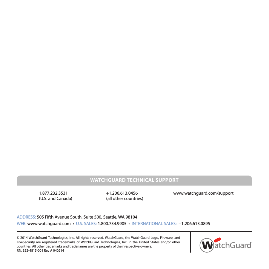 ADDRESS: 505 Fifth Avenue South, Suite 500, Seattle, WA 98104WEB: www.watchguard.com  •  U.S. SALES: 1.800.734.9905  •  INTERNATIONAL SALES:  +1.206.613.0895© 2014 WatchGuard Technologies, Inc. All rights reserved. WatchGuard, the WatchGuard Logo, Fireware, and LiveSecurity are registered trademarks of WatchGuard Technologies, Inc. in the United States and/or other countries. All other trademarks and tradenames are the property of their respective owners. P.N. 352-4815-001 Rev A 0402141.877.232.3531  +1.206.613.0456  www.watchguard.com/support(U.S. and Canada)    (all other countries)   WATCHGUARD TECHNICAL SUPPORT