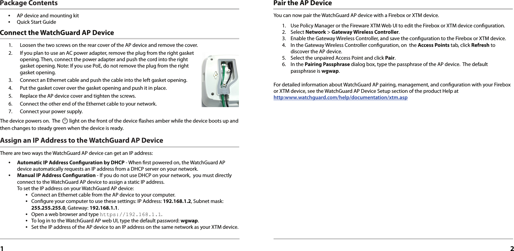 1.  Loosen the two screws on the rear cover of the AP device and remove the cover.2.  If you plan to use an AC power adapter, remove the plug from the right gasket opening. Then, connect the power adapter and push the cord into the right gasket opening. Note: If you use PoE, do not remove the plug from the right gasket opening.3.  Connect an Ethernet cable and push the cable into the left gasket opening.4.  Put the gasket cover over the gasket opening and push it in place.5.  Replace the AP device cover and tighten the screws.6.  Connect the other end of the Ethernet cable to your network.7.  Connect your power supply.The device powers on.  The   light on the front of the device ashes amber while the device boots up and then changes to steady green when the device is ready.Assign an IP Address to the WatchGuard AP DeviceThere are two ways the WatchGuard AP device can get an IP address: •  Automatic IP Address Conguration by DHCP - When rst powered on, the WatchGuard AP device automatically requests an IP address from a DHCP server on your network.•  Manual IP Address Conguration - If you do not use DHCP on your network,  you must directly connect to the WatchGuard AP device to assign a static IP address. To set the IP address on your WatchGuard AP device:•  Connect an Ethernet cable from the AP device to your computer.•  Congure your computer to use these settings: IP Address: 192.168.1.2, Subnet mask: 255.255.255.0, Gateway: 192.168.1.1.•  Open a web browser and type https://192.168.1.1.•  To log in to the WatchGuard AP web UI, type the default password: wgwap.•  Set the IP address of the AP device to an IP address on the same network as your XTM device. Connect the WatchGuard AP DeviceEnglish1Pair the AP DeviceYou can now pair the WatchGuard AP device with a Firebox or XTM device.1.  Use Policy Manager or the Fireware XTM Web UI to edit the Firebox or XTM device conguration.2. Select Network &gt; Gateway Wireless Controller.3.  Enable the Gateway Wireless Controller, and save the conguration to the Firebox or XTM device. 4.  In the Gateway Wireless Controller conguration, on  the Access Points tab, click Refresh to discover the AP device.5.  Select the unpaired Access Point and click Pair.6.  In the Pairing Passphrase dialog box, type the passphrase of the AP device.  The default passphrase is wgwap.For detailed information about WatchGuard AP pairing, management, and conguration with your Firebox or XTM device, see the WatchGuard AP Device Setup section of the product Help at  http:www.watchguard.com/help/documentation/xtm.asp2Package Contents•  AP device and mounting kit•  Quick Start Guide