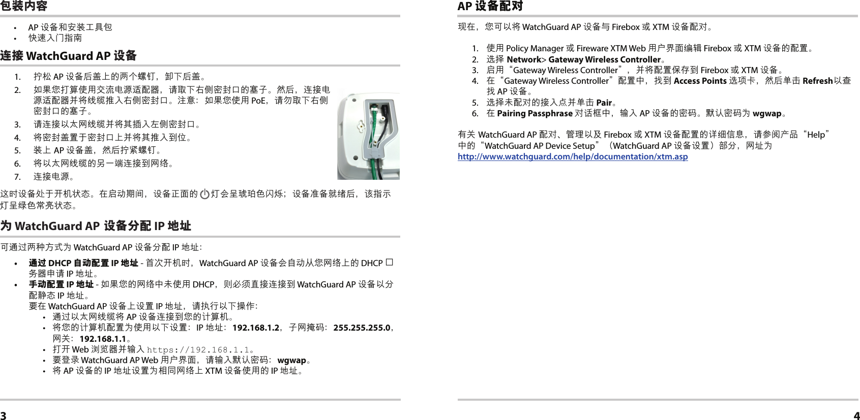 1.  拧松 AP 设备后盖上的两个螺钉，卸下后盖。2.  如果您打算使用交流电源适配器，请取下右侧密封口的塞子。然后，连接电源适配器并将线缆推入右侧密封口。注意：如果您使用 PoE，请勿取下右侧密封口的塞子。3.  请连接以太网线缆并将其插入左侧密封口。4.  将密封盖置于密封口上并将其推入到位。5.  装上 AP 设备盖，然后拧紧螺钉。6.  将以太网线缆的另一端连接到网络。7.  连接电源。这时设备处于开机状态。在启动期间，设备正面的  灯会呈琥珀色闪烁；设备准备就绪后，该指示灯呈绿色常亮状态。为 WatchGuard AP 设备分配 IP 地址可通过两种方式为 WatchGuard AP 设备分配 IP 地址： •  通过 DHCP 自动配置 IP 地址 - 首次开机时，WatchGuard AP 设备会自动从您网络上的 DHCP 服务器申请 IP 地址。•  手动配置 IP 地址 - 如果您的网络中未使用 DHCP，则必须直接连接到 WatchGuard AP 设备以分配静态 IP 地址。 要在 WatchGuard AP 设备上设置 IP 地址，请执行以下操作：•  通过以太网线缆将 AP 设备连接到您的计算机。•  将您的计算机配置为使用以下设置：IP 地址：192.168.1.2，子网掩码：255.255.255.0，网关：192.168.1.1。•  打开 Web 浏览器并输入 https://192.168.1.1。•  要登录 WatchGuard AP Web 用户界面，请输入默认密码：wgwap。•  将 AP 设备的 IP 地址设置为相同网络上 XTM 设备使用的 IP 地址。 连接 WatchGuard AP 设备简体中文3AP 设备配对现在，您可以将 WatchGuard AP 设备与 Firebox 或 XTM 设备配对。1.  使用 Policy Manager 或 Fireware XTM Web 用户界面编辑 Firebox 或 XTM 设备的配置。2.  选择 Network&gt; Gateway Wireless Controller。3.  启用“Gateway Wireless Controller”，并将配置保存到 Firebox 或 XTM 设备。 4.  在“Gateway Wireless Controller”配置中，找到 Access Points 选项卡，然后单击 Refresh以查找 AP 设备。5.  选择未配对的接入点并单击 Pair。6.  在 Pairing Passphrase 对话框中，输入 AP 设备的密码。默认密码为 wgwap。有关 WatchGuard AP 配对、管理以及 Firebox 或 XTM 设备配置的详细信息，请参阅产品“Help” 中的“WatchGuard AP Device Setup”（WatchGuard AP 设备设置）部分，网址为  http://www.watchguard.com/help/documentation/xtm.asp4包装内容• AP 设备和安装工具包•  快速入门指南