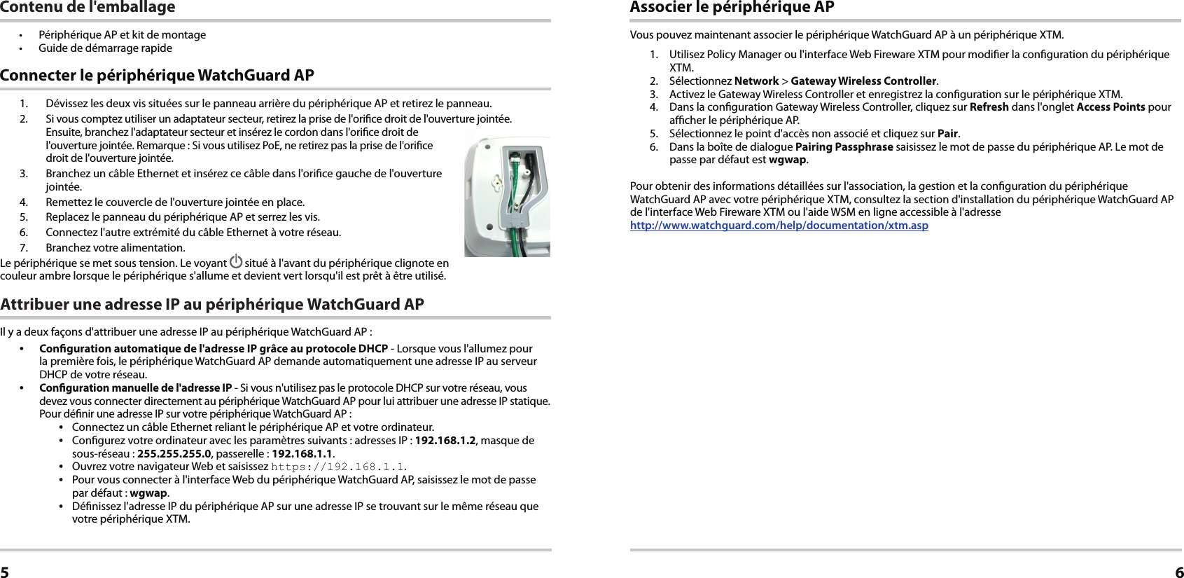 1.  Dévissez les deux vis situées sur le panneau arrière du périphérique AP et retirez le panneau.2.  Si vous comptez utiliser un adaptateur secteur, retirez la prise de l&apos;orice droit de l&apos;ouverture jointée.  Ensuite, branchez l&apos;adaptateur secteur et insérez le cordon dans l&apos;orice droit de l&apos;ouverture jointée. Remarque: Si vous utilisez PoE, ne retirez pas la prise de l&apos;orice  droit de l&apos;ouverture jointée.3.  Branchez un câble Ethernet et insérez ce câble dans l&apos;orice gauche de l&apos;ouverture jointée.4.  Remettez le couvercle de l&apos;ouverture jointée en place.5.  Replacez le panneau du périphérique AP et serrez les vis.6.  Connectez l&apos;autre extrémité du câble Ethernet à votre réseau.7.  Branchez votre alimentation.Le périphérique se met sous tension. Le voyant   situé à l&apos;avant du périphérique clignote en couleur ambre lorsque le périphérique s&apos;allume et devient vert lorsqu&apos;il est prêt à être utilisé.Attribuer une adresse IP au périphérique WatchGuard APIl y a deux façons d&apos;attribuer une adresse IP au périphérique WatchGuard AP: •  Conguration automatique de l&apos;adresse IP grâce au protocole DHCP - Lorsque vous l&apos;allumez pour la première fois, le périphérique WatchGuard AP demande automatiquement une adresse IP au serveur DHCP de votre réseau.•  Conguration manuelle de l&apos;adresse IP - Si vous n&apos;utilisez pas le protocole DHCP sur votre réseau, vous devez vous connecter directement au périphérique WatchGuard AP pour lui attribuer une adresse IP statique. Pour dénir une adresse IP sur votre périphérique WatchGuard AP:•  Connectez un câble Ethernet reliant le périphérique AP et votre ordinateur.•  Congurez votre ordinateur avec les paramètres suivants: adresses IP: 192.168.1.2, masque de sous-réseau: 255.255.255.0, passerelle: 192.168.1.1.•  Ouvrez votre navigateur Web et saisissez https://192.168.1.1.•  Pour vous connecter à l&apos;interface Web du périphérique WatchGuard AP, saisissez le mot de passe par défaut: wgwap.•  Dénissez l&apos;adresse IP du périphérique AP sur une adresse IP se trouvant sur le même réseau que votre périphérique XTM. Connecter le périphérique WatchGuard APFrançais5Associer le périphérique APVous pouvez maintenant associer le périphérique WatchGuardAP à un périphérique XTM.1.  Utilisez Policy Manager ou l&apos;interface Web Fireware XTM pour modier la conguration du périphérique XTM.2. Sélectionnez Network &gt; Gateway Wireless Controller.3.  Activez le Gateway Wireless Controller et enregistrez la conguration sur le périphérique XTM. 4.  Dans la conguration Gateway Wireless Controller, cliquez sur Refresh dans l&apos;onglet Access Points pour acher le périphérique AP.5.  Sélectionnez le point d&apos;accès non associé et cliquez sur Pair.6.  Dans la boîte de dialogue Pairing Passphrase saisissez le mot de passe du périphérique AP. Le mot de passe par défaut est wgwap.Pour obtenir des informations détaillées sur l&apos;association, la gestion et la conguration du périphérique WatchGuard AP avec votre périphérique XTM, consultez la section d&apos;installation du périphérique WatchGuard AP de l&apos;interface Web Fireware XTM ou l&apos;aide WSM en ligne accessible à l&apos;adresse  http://www.watchguard.com/help/documentation/xtm.asp6Contenu de l&apos;emballage•  Périphérique AP et kit de montage•  Guide de démarrage rapide