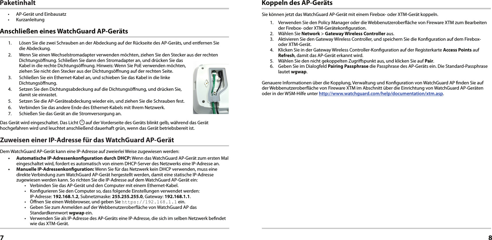 1.  Lösen Sie die zwei Schrauben an der Abdeckung auf der Rückseite des AP-Geräts, und entfernen Sie  die Abdeckung.2.  Wenn Sie einen Wechselstromadapter verwenden möchten, ziehen Sie den Stecker aus der rechten Dichtungsönung. Schließen Sie dann den Stromadapter an, und drücken Sie das Kabel in die rechte Dichtungsönung. Hinweis: Wenn Sie PoE verwenden möchten, ziehen Sie nicht den Stecker aus der Dichtungsönung auf der rechten Seite.3.  Schließen Sie ein Ethernet-Kabel an, und schieben Sie das Kabel in die linke Dichtungsönung.4.  Setzen Sie den Dichtungsabdeckung auf die Dichtungsönung, und drücken Sie, damit sie einrastet.5.  Setzen Sie die AP-Geräteabdeckung wieder ein, und ziehen Sie die Schrauben fest.6.  Verbinden Sie das andere Ende des Ethernet-Kabels mit Ihrem Netzwerk.7.  Schießen Sie das Gerät an die Stromversorgung an.Das Gerät wird eingeschaltet. Das Licht   auf der Vorderseite des Geräts blinkt gelb, während das Gerät hochgefahren wird und leuchtet anschließend dauerhaft grün, wenn das Gerät betriebsbereit ist.Zuweisen einer IP-Adresse für das WatchGuard AP-GerätDem WatchGuard AP-Gerät kann eine IP-Adresse auf zweierlei Weise zugewiesen werden: •  Automatische IP-Adressenkonguration durch DHCP: Wenn das WatchGuard AP-Gerät zum ersten Mal eingeschaltet wird, fordert es automatisch von einem DHCP-Server des Netzwerks eine IP-Adresse an.•  Manuelle IP-Adressenkonguration: Wenn Sie für das Netzwerk kein DHCP verwenden, muss eine direkte Verbindung zum WatchGuard AP-Gerät hergestellt werden, damit eine statische IP-Adresse zugewiesen werden kann. So richten Sie die IP-Adresse auf dem WatchGuard AP-Gerät ein:•  Verbinden Sie das AP-Gerät und den Computer mit einem Ethernet-Kabel.•  Kongurieren Sie den Computer so, dass folgende Einstellungen verwendet werden:  IP-Adresse: 192.168.1.2, Subnetzmaske: 255.255.255.0, Gateway: 192.168.1.1.•  Önen Sie einen Webbrowser, und geben Sie https://192.168.1.1 ein.•  Geben Sie zum Anmelden auf der Webbenutzeroberäche von WatchGuard AP das Standardkennwort wgwap ein.•  Verwenden Sie als IP-Adresse des AP-Geräts eine IP-Adresse, die sich im selben Netzwerk bendet wie das XTM-Gerät. Anschließen eines WatchGuard AP-GerätsDeutsch7Koppeln des AP-GerätsSie können jetzt das WatchGuard AP-Gerät mit einem Firebox- oder XTM-Gerät koppeln.1.  Verwenden Sie den Policy Manager oder die Webbenutzeroberäche von Fireware XTM zum Bearbeiten der Firebox- oder XTM-Gerätekonguration.2.  Wählen Sie Network &gt; Gateway Wireless Controller aus.3.  Aktivieren Sie den Gateway Wireless Controller, und speichern Sie die Konguration auf dem Firebox- oder XTM-Gerät. 4.  Klicken Sie in der Gateway Wireless Controller-Konguration auf der Registerkarte Access Points auf Refresh, damit das AP-Gerät erkannt wird.5.  Wählen Sie den nicht gekoppelten Zugrispunkt aus, und klicken Sie auf Pair.6.  Geben Sie im Dialogfeld Pairing Passphrase die Passphrase des AP-Geräts ein. Die Standard-Passphrase lautet wgwap.Genauere Informationen über die Kopplung, Verwaltung und Konguration von WatchGuard AP nden Sie auf der Webbenutzeroberäche von Fireware XTM im Abschnitt über die Einrichtung von WatchGuard AP-Geräten oder in der WSM-Hilfe unter http://www.watchguard.com/help/documentation/xtm.asp.8Paketinhalt•  AP-Gerät und Einbausatz• Kurzanleitung
