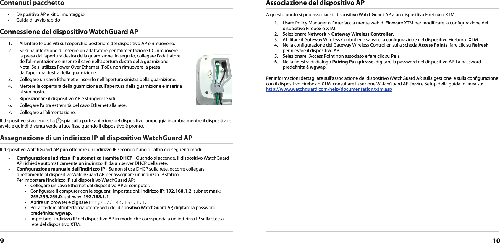 1.  Allentare le due viti sul coperchio posteriore del dispositivo AP e rimuoverlo.2.  Se si ha intenzione di inserire un adattatore per l’alimentazione CC, rimuovere la presa dall’apertura destra della guarnizione. In seguito, collegare l’adattatore dell’alimentazione e inserire il cavo nell’apertura destra della guarnizione.  Nota: Se si utilizza Power Over Ethernet (PoE), non rimuovere la presa  dall’apertura destra della guarnizione.3.  Collegare un cavo Ethernet e inserirlo nell’apertura sinistra della guarnizione.4.  Mettere la copertura della guarnizione sull’apertura della guarnizione e inserirla  al suo posto.5.  Riposizionare il dispositivo AP e stringere le viti.6.  Collegare l’altra estremità del cavo Ethernet alla rete.7.  Collegare all’alimentazione.Il dispositivo si accende. La   spia sulla parte anteriore del dispositivo lampeggia in ambra mentre il dispositivo si avvia e quindi diventa verde a luce ssa quando il dispositivo è pronto.Assegnazione di un indirizzo IP al dispositivo WatchGuard APIl dispositivo WatchGuard AP può ottenere un indirizzo IP secondo l’uno o l’altro dei seguenti modi: •  Congurazione indirizzo IP automatica tramite DHCP - Quando si accende, il dispositivo WatchGuard AP richiede automaticamente un indirizzo IP da un server DHCP della rete.•  Congurazione manuale dell’indirizzo IP - Se non si usa DHCP sulla rete, occorre collegarsi direttamente al dispositivo WatchGuard AP per assegnare un indirizzo IP statico. Per impostare l’indirizzo IP sul dispositivo WatchGuard AP:•  Collegare un cavo Ethernet dal dispositivo AP al computer.•  Congurare il computer con le seguenti impostazioni: Indirizzo IP: 192.168.1.2, subnet mask: 255.255.255.0, gateway: 192.168.1.1.•  Aprire un browser e digitare https://192.168.1.1.•  Per accedere all’interfaccia utente web del dispositivo WatchGuard AP, digitare la password predenita: wgwap.•  Impostare l’indirizzo IP del dispositivo AP in modo che corrisponda a un indirizzo IP sulla stessa rete del dispositivo XTM. Connessione del dispositivo WatchGuard APItaliano9Associazione del dispositivo APA questo punto si può associare il dispositivo WatchGuard AP a un dispositivo Firebox o XTM.1.  Usare Policy Manager o l’interfaccia utente web di Fireware XTM per modicare la congurazione del dispositivo Firebox o XTM.2. Selezionare Network &gt; Gateway Wireless Controller.3.  Abilitare il Gateway Wireless Controller e salvare la congurazione nel dispositivo Firebox o XTM. 4.  Nella congurazione del Gateway Wireless Controller, sulla scheda Access Points, fare clic su Refresh  per rilevare il dispositivo AP.5.  Selezionare l’Access Point non associato e fare clic su Pair.6.  Nella nestra di dialogo Pairing Passphrase, digitare la password del dispositivo AP. La password predenita è wgwap.Per informazioni dettagliate sull’associazione del dispositivo WatchGuard AP, sulla gestione, e sulla congurazione con il dispositivo Firebox o XTM, consultare la sezione WatchGuard AP Device Setup della guida in linea su:  http://www.watchguard.com/help/documentation/xtm.asp10Contenuti pacchetto•  Dispositivo AP e kit di montaggio•  Guida di avvio rapido