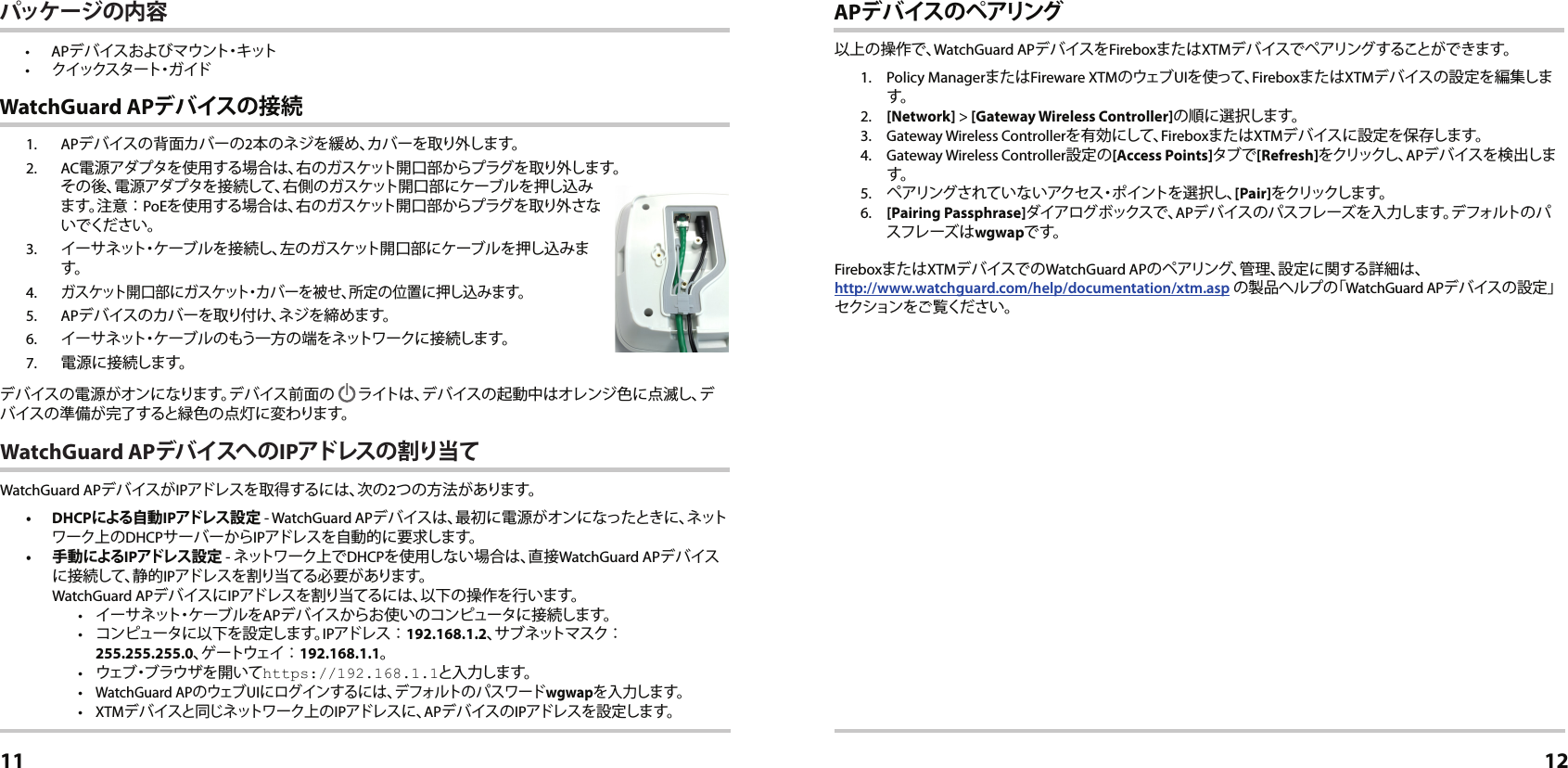 1. APデバイスの背面カバーの2本のネジを緩め、カバーを取り外します。2. AC電源アダプタを使用する場合は、右のガスケット開口部からプラグを取り外します。 その後、電源アダプタを接続して、右側のガスケット開口部にケーブルを押し込みます。注意︰PoEを使用する場合は、右のガスケット開口部からプラグを取り外さないでください。3.  イーサネット・ケーブルを接続し、左のガスケット開口部にケーブルを押し込みます。4. ガスケット開口部にガスケット・カバーを被せ、所定の位置に押し込みます。5. APデバイスのカバーを取り付け、ネジを締めます。6.  イーサネット・ケーブルのもう一方の端をネットワークに接続します。7.  電源に接続します。デバイスの電源がオンになります。デバイス前面の  ライトは、デバイスの起動中はオレンジ色に点滅し、デバイスの準備が完了すると緑色の点灯に変わります。WatchGuard APデバイスへ の IPアドレスの 割り当てWatchGuard APデバイスがIPアドレスを取得するには、次の2つの方法があります。 • DHCPによる自動 IPアドレ ス 設 定  - WatchGuard APデバイスは、最初に電源がオンになったときに、ネットワーク上のDHCPサーバーからIPアドレスを自動的に要求します。•  手 動 によるIPアドレス 設 定  - ネットワーク上でDHCPを使用しない場合は、直接WatchGuard APデ バイスに接続して、静的IPアドレスを割り当てる必要 があります。 WatchGuard APデバイスにIPアドレスを割り当てるには、以下の操作を行います。•  イーサネット・ケーブルをAPデバイスからお使いのコンピュータに接続します。•  コンピュータに以下を設定します。IPアドレ ス ︰192.168.1.2、サブネットマスク︰ 255.255.255.0、ゲ ー ト ウ ェ イ ︰192.168.1.1。•  ウェブ・ブラウザを開いてhttps://192.168.1.1と入 力します。• WatchGuard APの ウェブ UIにログインするには、デフォルトのパスワードwgwapを入力します。• XTMデバイスと同じネットワーク上のIPアドレスに、APデバイスのIPアドレスを設定します。 WatchGuard APデ バイスの 接 続日本語11APデ バイスの ペアリング以上の操作で、WatchGuard APデバイスをFireboxまたはXTMデバイスで ペアリングすることができます。1.  Policy ManagerまたはFireware XTMの ウェブ UIを使って、FireboxまたはXTMデバイスの設定を編集します。2. [Network] &gt; [Gateway Wireless Controller]の順に選択します。3.  Gateway Wireless Controllerを有 効にして、FireboxまたはXTMデバイスに設定を保存します。 4.  Gateway Wireless Controller設定の[Access Points]タブで[Refresh]をクリックし、APデバイスを検出します。5.  ペアリングされていないアクセス・ポイントを選択し、[Pair]をクリックしま す。6.  [Pairing Passphrase]ダイアログボックスで、APデバイスのパスフレーズを入力します。デフォルトのパスフレーズはwgwapです。FireboxまたはXTMデバイスでのWatchGuard APのペアリング、管理、設定に関する詳細は、 http://www.watchguard.com/help/documentation/xtm.asp の製品ヘルプの「WatchGuard APデバイスの設定」セクションをご覧ください。12パッケージの内容• APデバイスおよびマ ウ ン ト・キ ット•  クイックスタート・ガ イド