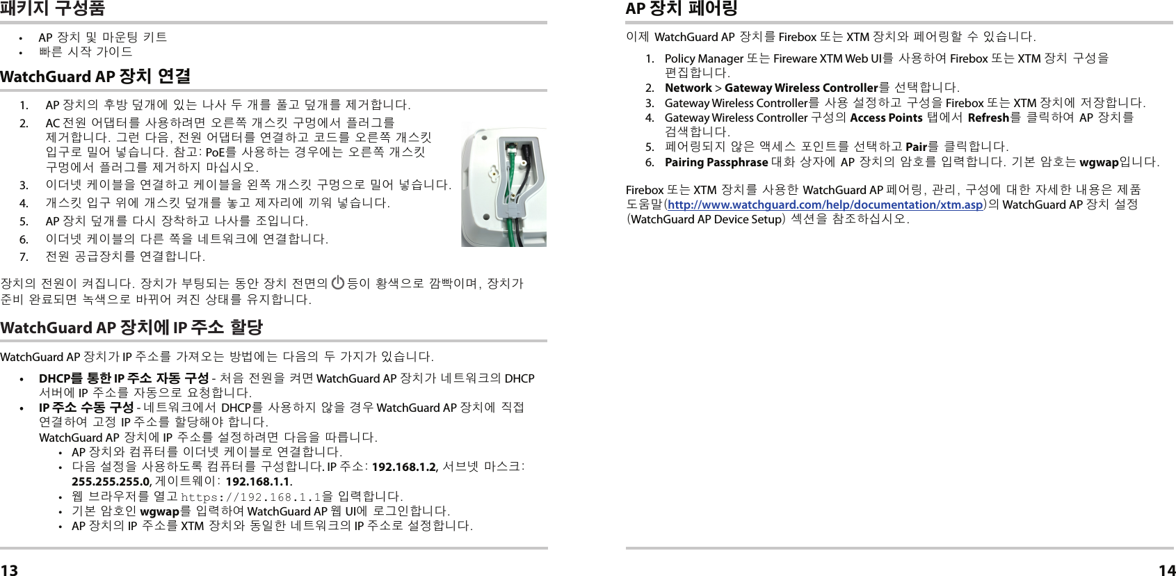 1. AP 장치의 후방 덮개에 있는 나사 두 개를 풀고 덮개를 제거합니다.2. AC 전원 어댑터를 사용하려면 오른쪽 개스킷 구멍에서 플러그를 제거합니다. 그런 다음, 전원 어댑터를 연결하고 코드를 오른쪽 개스킷 입구로 밀어 넣습니다. 참고: PoE를 사용하는 경우에는 오른쪽 개스킷 구멍에서 플러그를 제거하지 마십시오.3.  이더넷 케이블을 연결하고 케이블을 왼쪽 개스킷 구멍으로 밀어 넣습니다.4.  개스킷 입구 위에 개스킷 덮개를 놓고 제자리에 끼워 넣습니다.5. AP 장치 덮개를 다시 장착하고 나사를 조입니다.6.  이더넷 케이블의 다른 쪽을 네트워크에 연결합니다.7.  전원 공급장치를 연결합니다.장치의 전원이 켜집니다. 장치가 부팅되는 동안 장치 전면의  등이 황색으로 깜빡이며, 장치가 준비 완료되면 녹색으로 바뀌어 켜진 상태를 유지합니다.WatchGuard AP 장치에 IP 주소 할당WatchGuard AP 장치가 IP 주소를 가져오는 방법에는 다음의 두 가지가 있습니다. • DHCP를 통한 IP 주소 자동 구성 - 처음 전원을 켜면 WatchGuard AP 장치가 네트워크의 DHCP 서버에 IP 주소를 자동으로 요청합니다.• IP 주소 수동 구성 - 네트워크에서 DHCP를 사용하지 않을 경우 WatchGuard AP 장치에 직접 연결하여 고정 IP 주소를 할당해야 합니다. WatchGuard AP 장치에 IP 주소를 설정하려면 다음을 따릅니다.• AP 장치와 컴퓨터를 이더넷 케이블로 연결합니다.•  다음 설정을 사용하도록 컴퓨터를 구성합니다. IP 주소: 192.168.1.2, 서브넷 마스크: 255.255.255.0, 게이트웨이: 192.168.1.1.•  웹 브라우저를 열고 https://192.168.1.1을 입력합니다.•  기본 암호인 wgwap를 입력하여 WatchGuard AP 웹 UI에 로그인합니다.• AP 장치의 IP 주소를 XTM 장치와 동일한 네트워크의 IP 주소로 설정합니다. WatchGuard AP 장치 연결한국어13AP 장치 페어링이제 WatchGuard AP 장치를 Firebox 또는 XTM 장치와 페어링할 수 있습니다.1.  Policy Manager 또는 Fireware XTM Web UI를 사용하여 Firebox 또는 XTM 장치 구성을 편집합니다.2.  Network &gt; Gateway Wireless Controller를 선택합니다.3.  Gateway Wireless Controller를 사용 설정하고 구성을 Firebox 또는 XTM 장치에 저장합니다. 4.  Gateway Wireless Controller 구성의 Access Points 탭에서 Refresh를 클릭하여 AP 장치를 검색합니다.5.  페어링되지 않은 액세스 포인트를 선택하고 Pair를 클릭합니다.6.  Pairing Passphrase 대화 상자에 AP 장치의 암호를 입력합니다. 기본 암호는 wgwap입니다.Firebox 또는 XTM 장치를 사용한 WatchGuard AP 페어링, 관리, 구성에 대한 자세한 내용은 제품 도움말(http://www.watchguard.com/help/documentation/xtm.asp)의 WatchGuard AP 장치 설정(WatchGuard AP Device Setup) 섹션을 참조하십시오.14패키지 구성품• AP 장치 및 마운팅 키트•  빠른 시작 가이드