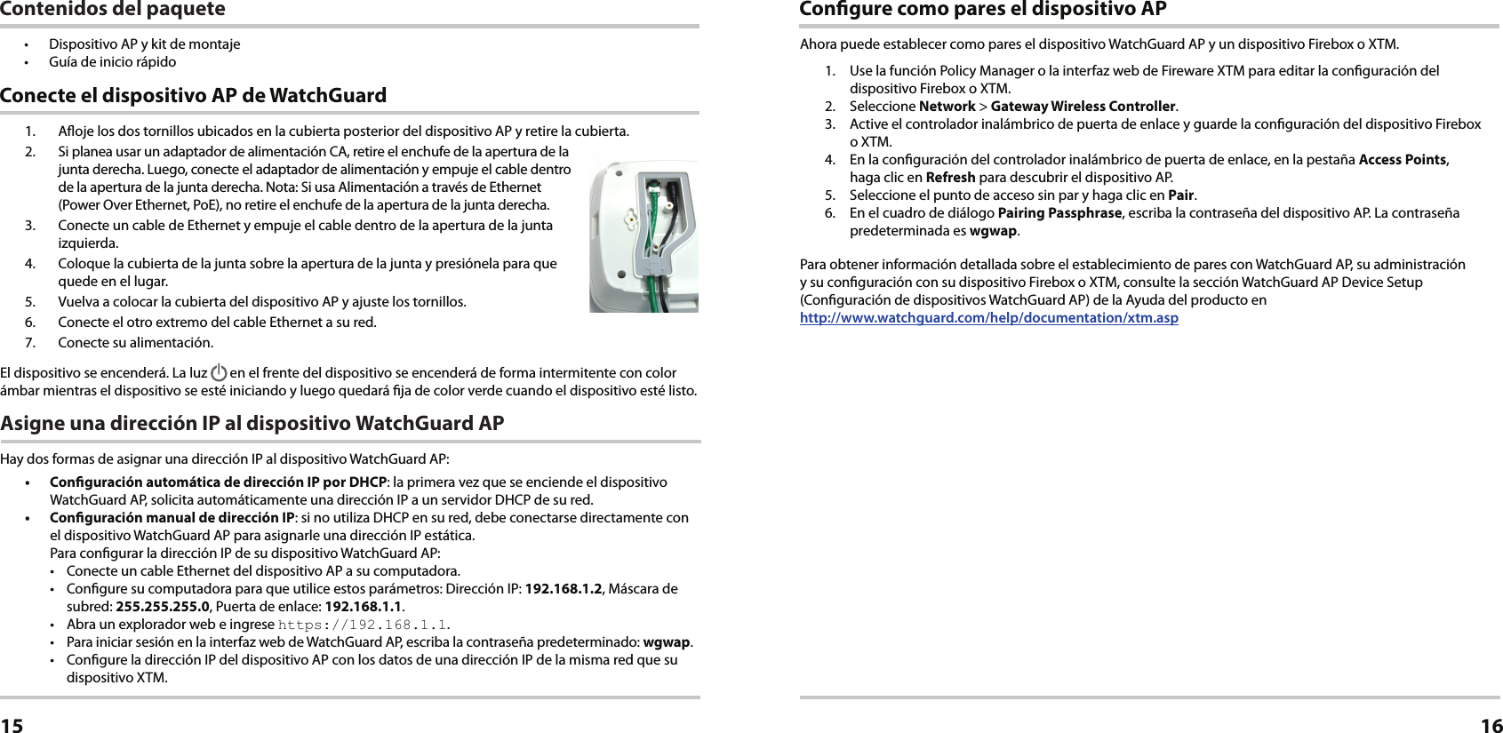 1.  Aoje los dos tornillos ubicados en la cubierta posterior del dispositivo AP y retire la cubierta.2.  Si planea usar un adaptador de alimentación CA, retire el enchufe de la apertura de la junta derecha. Luego, conecte el adaptador de alimentación y empuje el cable dentro de la apertura de la junta derecha. Nota: Si usa Alimentación a través de Ethernet (Power Over Ethernet, PoE), no retire el enchufe de la apertura de la junta derecha.3.  Conecte un cable de Ethernet y empuje el cable dentro de la apertura de la junta izquierda.4.  Coloque la cubierta de la junta sobre la apertura de la junta y presiónela para que quede en el lugar.5.  Vuelva a colocar la cubierta del dispositivo AP y ajuste los tornillos.6.  Conecte el otro extremo del cable Ethernet a su red.7.  Conecte su alimentación.El dispositivo se encenderá. La luz   en el frente del dispositivo se encenderá de forma intermitente con color ámbar mientras el dispositivo se esté iniciando y luego quedará ja de color verde cuando el dispositivo esté listo.Asigne una dirección IP al dispositivo WatchGuard APHay dos formas de asignar una dirección IP al dispositivo WatchGuard AP: •  Conguración automática de dirección IP por DHCP: la primera vez que se enciende el dispositivo WatchGuard AP, solicita automáticamente una dirección IP a un servidor DHCP de su red.•  Conguración manual de dirección IP: si no utiliza DHCP en su red, debe conectarse directamente con el dispositivo WatchGuard AP para asignarle una dirección IP estática. Para congurar la dirección IP de su dispositivo WatchGuard AP:•  Conecte un cable Ethernet del dispositivo AP a su computadora.•  Congure su computadora para que utilice estos parámetros: Dirección IP: 192.168.1.2, Máscara de subred: 255.255.255.0, Puerta de enlace: 192.168.1.1.•  Abra un explorador web e ingrese https://192.168.1.1.•  Para iniciar sesión en la interfaz web de WatchGuard AP, escriba la contraseña predeterminado: wgwap.•  Congure la dirección IP del dispositivo AP con los datos de una dirección IP de la misma red que su dispositivo XTM. Conecte el dispositivo AP de WatchGuardEspañol15Congure como pares el dispositivo APAhora puede establecer como pares el dispositivo WatchGuard AP y un dispositivo Firebox o XTM.1.  Use la función Policy Manager o la interfaz web de Fireware XTM para editar la conguración del dispositivo Firebox o XTM.2. Seleccione Network &gt; Gateway Wireless Controller.3.  Active el controlador inalámbrico de puerta de enlace y guarde la conguración del dispositivo Firebox  o XTM. 4.  En la conguración del controlador inalámbrico de puerta de enlace, en la pestaña Access Points,  haga clic en Refresh para descubrir el dispositivo AP.5.  Seleccione el punto de acceso sin par y haga clic en Pair.6.  En el cuadro de diálogo Pairing Passphrase, escriba la contraseña del dispositivo AP. La contraseña predeterminada es wgwap.Para obtener información detallada sobre el establecimiento de pares con WatchGuard AP, su administración  y su conguración con su dispositivo Firebox o XTM, consulte la sección WatchGuard AP Device Setup (Conguración de dispositivos WatchGuard AP) de la Ayuda del producto en  http://www.watchguard.com/help/documentation/xtm.asp16Contenidos del paquete•  Dispositivo AP y kit de montaje•  Guía de inicio rápido