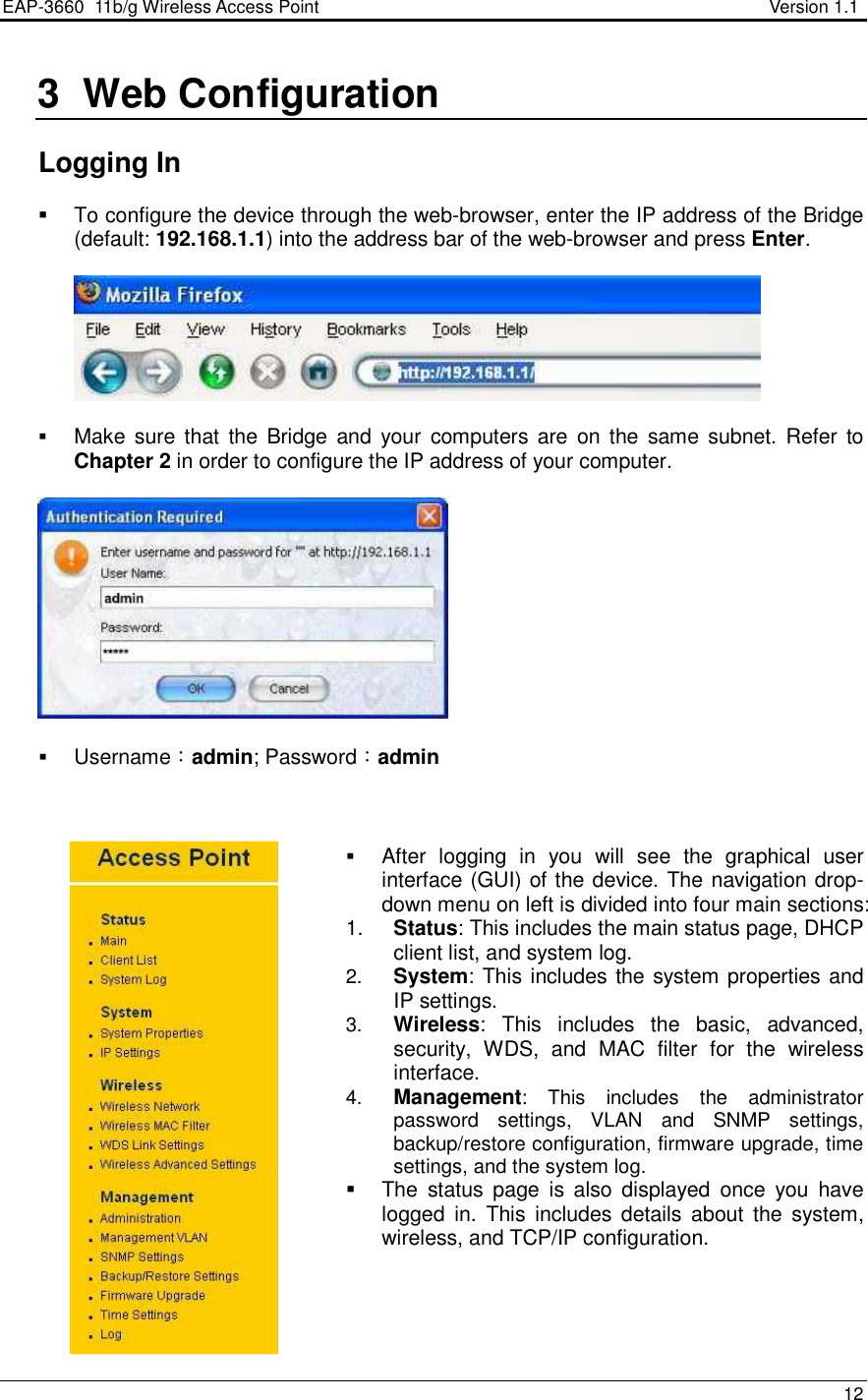 EAP-3660  11b/g Wireless Access Point                                                           Version 1.1    12   3  Web Configuration    Logging In    To configure the device through the web-browser, enter the IP address of the Bridge (default: 192.168.1.1) into the address bar of the web-browser and press Enter.      Make sure  that  the  Bridge  and  your  computers are  on the same  subnet. Refer  to Chapter 2 in order to configure the IP address of your computer.     Username：admin; Password：admin     After  logging  in  you  will  see  the  graphical  user interface (GUI) of the device. The navigation drop-down menu on left is divided into four main sections: 1.  Status: This includes the main status page, DHCP client list, and system log. 2.  System: This includes the system properties and IP settings. 3.  Wireless:  This  includes  the  basic,  advanced, security,  WDS,  and  MAC  filter  for  the  wireless interface.  4.  Management:  This  includes  the  administrator password  settings,  VLAN  and  SNMP  settings, backup/restore configuration, firmware upgrade, time settings, and the system log.    The  status  page  is  also  displayed  once  you  have logged  in.  This  includes  details  about  the  system, wireless, and TCP/IP configuration.      