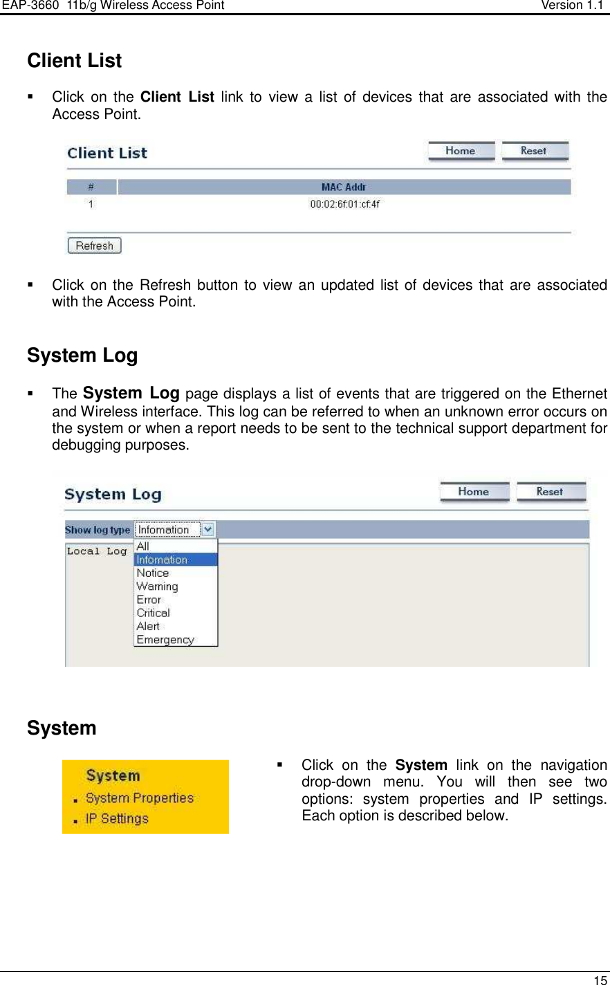 EAP-3660  11b/g Wireless Access Point                                                           Version 1.1    15     Client List   Click  on the Client  List link  to  view  a  list  of  devices that  are  associated  with  the Access Point.      Click on the Refresh button to view an updated list of  devices that are associated with the Access Point.     System Log   The System Log page displays a list of events that are triggered on the Ethernet and Wireless interface. This log can be referred to when an unknown error occurs on the system or when a report needs to be sent to the technical support department for debugging purposes.        System    Click  on  the  System  link  on  the  navigation drop-down  menu.  You  will  then  see  two options:  system  properties  and  IP  settings. Each option is described below.         
