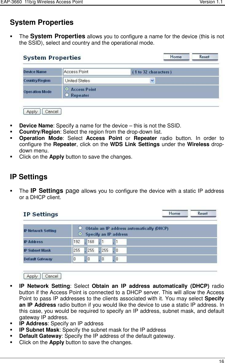 EAP-3660  11b/g Wireless Access Point                                                           Version 1.1    16    System Properties   The System Properties allows you to configure a name for the device (this is not the SSID), select and country and the operational mode.      Device Name: Specify a name for the device – this is not the SSID.   Country/Region: Select the region from the drop-down list.  Operation  Mode:  Select  Access  Point  or  Repeater  radio  button.  In  order  to configure the Repeater, click on the WDS Link Settings under the Wireless drop-down menu.    Click on the Apply button to save the changes.        IP Settings   The IP Settings page allows you to configure the device with a static IP address or a DHCP client.      IP  Network  Setting:  Select  Obtain  an  IP  address  automatically  (DHCP)  radio button if the Access Point is connected to a DHCP server. This will allow the Access Point to pass IP addresses to the clients associated with it. You may select Specify an IP Address radio button if you would like the device to use a static IP address. In this case, you would be required to specify an IP address, subnet mask, and default gateway IP address.  IP Address: Specify an IP address  IP Subnet Mask: Specify the subnet mask for the IP address  Default Gateway: Specify the IP address of the default gateway.   Click on the Apply button to save the changes.   