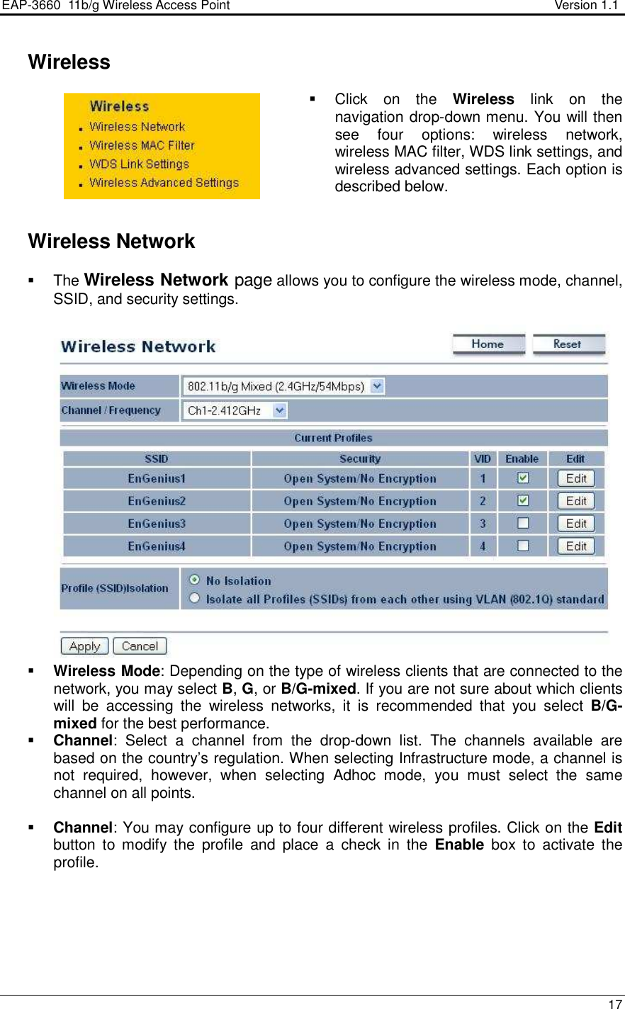 EAP-3660  11b/g Wireless Access Point                                                           Version 1.1    17     Wireless   Click  on  the  Wireless  link  on  the navigation drop-down menu. You will then see  four  options:  wireless  network, wireless MAC filter, WDS link settings, and wireless advanced settings. Each option is described below.      Wireless Network   The Wireless Network page allows you to configure the wireless mode, channel, SSID, and security settings.     Wireless Mode: Depending on the type of wireless clients that are connected to the network, you may select B, G, or B/G-mixed. If you are not sure about which clients will  be  accessing  the  wireless  networks,  it  is  recommended  that  you  select  B/G-mixed for the best performance.    Channel:  Select  a  channel  from  the  drop-down  list.  The  channels  available  are based on the country’s regulation. When selecting Infrastructure mode, a channel is not  required,  however,  when  selecting  Adhoc  mode,  you  must  select  the  same channel on all points.    Channel: You may configure up to four different wireless profiles. Click on the Edit button  to  modify  the  profile  and  place  a  check  in  the  Enable  box  to  activate  the profile.    