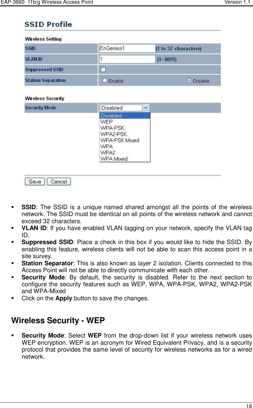 EAP-3660  11b/g Wireless Access Point                                                           Version 1.1    18      SSID: The SSID is a unique named shared  amongst all the points of the wireless network. The SSID must be identical on all points of the wireless network and cannot exceed 32 characters.   VLAN ID: If you have enabled VLAN tagging on your network, specify the VLAN tag ID.   Suppressed SSID: Place a check in this box if you would like to hide the SSID. By enabling this feature, wireless clients will not be able to scan this access point in a site survey.  Station Separator: This is also known as layer 2 isolation. Clients connected to this Access Point will not be able to directly communicate with each other.   Security  Mode:  By  default,  the  security  is  disabled.  Refer  to  the  next  section  to configure the security features such as WEP, WPA, WPA-PSK, WPA2, WPA2-PSK and WPA-Mixed   Click on the Apply button to save the changes.      Wireless Security - WEP  Security Mode: Select WEP from the drop-down list if your wireless network uses WEP encryption. WEP is an acronym for Wired Equivalent Privacy, and is a security protocol that provides the same level of security for wireless networks as for a wired network.    