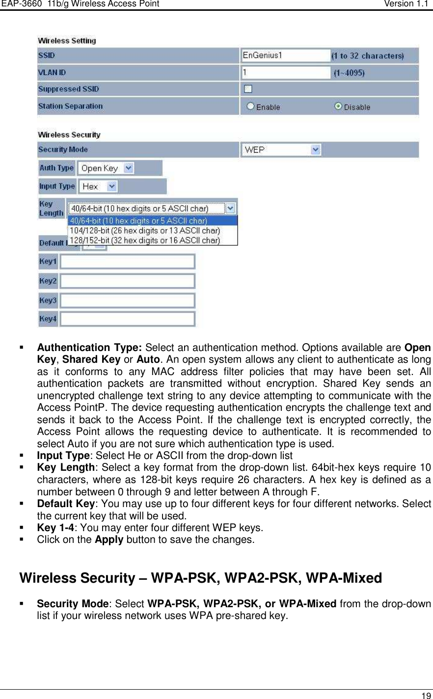 EAP-3660  11b/g Wireless Access Point                                                           Version 1.1    19     Authentication Type: Select an authentication method. Options available are Open Key, Shared Key or Auto. An open system allows any client to authenticate as long as  it  conforms  to  any  MAC  address  filter  policies  that  may  have  been  set.  All authentication  packets  are  transmitted  without  encryption.  Shared  Key  sends  an unencrypted challenge text string to any device attempting to communicate with the Access PointP. The device requesting authentication encrypts the challenge text and sends it  back to  the Access Point. If  the challenge text  is encrypted correctly,  the Access  Point  allows  the  requesting  device  to  authenticate.  It  is  recommended  to select Auto if you are not sure which authentication type is used.   Input Type: Select He or ASCII from the drop-down list  Key Length: Select a key format from the drop-down list. 64bit-hex keys require 10 characters, where as 128-bit keys require 26 characters. A hex key is defined as a number between 0 through 9 and letter between A through F.  Default Key: You may use up to four different keys for four different networks. Select the current key that will be used.   Key 1-4: You may enter four different WEP keys.    Click on the Apply button to save the changes.        Wireless Security – WPA-PSK, WPA2-PSK, WPA-Mixed  Security Mode: Select WPA-PSK, WPA2-PSK, or WPA-Mixed from the drop-down list if your wireless network uses WPA pre-shared key.  