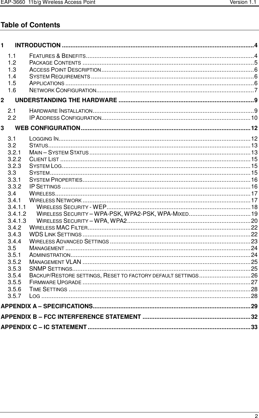 EAP-3660  11b/g Wireless Access Point                                                           Version 1.1    2  Table of Contents  1 INTRODUCTION ................................................................................................................4 1.1  FEATURES &amp; BENEFITS..................................................................................................4 1.2  PACKAGE CONTENTS....................................................................................................5 1.3  ACCESS POINT DESCRIPTION.........................................................................................6 1.4  SYSTEM REQUIREMENTS...............................................................................................6 1.5  APPLICATIONS..............................................................................................................6 1.6  NETWORK CONFIGURATION............................................................................................7 2 UNDERSTANDING THE HARDWARE ...............................................................................9 2.1  HARDWARE INSTALLATION..............................................................................................9 2.2  IP ADDRESS CONFIGURATION.......................................................................................10 3 WEB CONFIGURATION...................................................................................................12 3.1  LOGGING IN................................................................................................................12 3.2  STATUS......................................................................................................................13 3.2.1  MAIN – SYSTEM STATUS..............................................................................................13 3.2.2  CLIENT LIST...............................................................................................................15 3.2.3  SYSTEM LOG..............................................................................................................15 3.3  SYSTEM.....................................................................................................................15 3.3.1  SYSTEM PROPERTIES..................................................................................................16 3.3.2  IP SETTINGS..............................................................................................................16 3.4  WIRELESS..................................................................................................................17 3.4.1  WIRELESS NETWORK..................................................................................................17 3.4.1.1  WIRELESS SECURITY - WEP....................................................................................18 3.4.1.2  WIRELESS SECURITY – WPA-PSK, WPA2-PSK, WPA-MIXED....................................19 3.4.1.3  WIRELESS SECURITY – WPA, WPA2........................................................................20 3.4.2  WIRELESS MAC FILTER...............................................................................................22 3.4.3  WDS LINK SETTINGS..................................................................................................22 3.4.4  WIRELESS ADVANCED SETTINGS..................................................................................23 3.5  MANAGEMENT............................................................................................................24 3.5.1  ADMINISTRATION.........................................................................................................24 3.5.2  MANAGEMENT VLAN ..................................................................................................25 3.5.3  SNMP SETTINGS........................................................................................................25 3.5.4  BACKUP/RESTORE SETTINGS, RESET TO FACTORY DEFAULT SETTINGS..............................26 3.5.5  FIRMWARE UPGRADE..................................................................................................27 3.5.6  TIME SETTINGS..........................................................................................................28 3.5.7  LOG..........................................................................................................................28 APPENDIX A – SPECIFICATIONS............................................................................................29 APPENDIX B – FCC INTERFERENCE STATEMENT ...............................................................32 APPENDIX C – IC STATEMENT ...............................................................................................33 