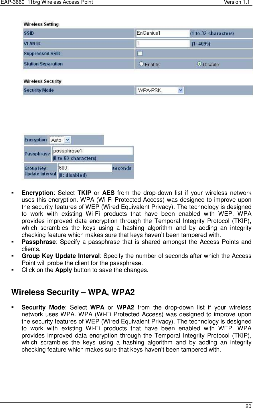 EAP-3660  11b/g Wireless Access Point                                                           Version 1.1    20     Encryption:  Select  TKIP or  AES  from  the  drop-down list  if  your  wireless network uses this encryption. WPA (Wi-Fi Protected Access) was designed to improve upon the security features of WEP (Wired Equivalent Privacy). The technology is designed to  work  with  existing  Wi-Fi  products  that  have  been  enabled  with  WEP.  WPA provides improved data encryption through the Temporal Integrity  Protocol (TKIP), which  scrambles  the  keys  using  a  hashing  algorithm  and  by  adding  an  integrity checking feature which makes sure that keys haven’t been tampered with.   Passphrase: Specify a passphrase that is shared amongst the Access Points and clients.   Group Key Update Interval: Specify the number of seconds after which the Access Point will probe the client for the passphrase.    Click on the Apply button to save the changes.      Wireless Security – WPA, WPA2  Security Mode:  Select  WPA  or  WPA2  from  the  drop-down  list  if  your  wireless network uses WPA. WPA (Wi-Fi Protected Access) was designed to improve upon the security features of WEP (Wired Equivalent Privacy). The technology is designed to  work  with  existing  Wi-Fi  products  that  have  been  enabled  with  WEP.  WPA provides improved data encryption through the Temporal Integrity  Protocol (TKIP), which  scrambles  the  keys  using  a  hashing  algorithm  and  by  adding  an  integrity checking feature which makes sure that keys haven’t been tampered with.   