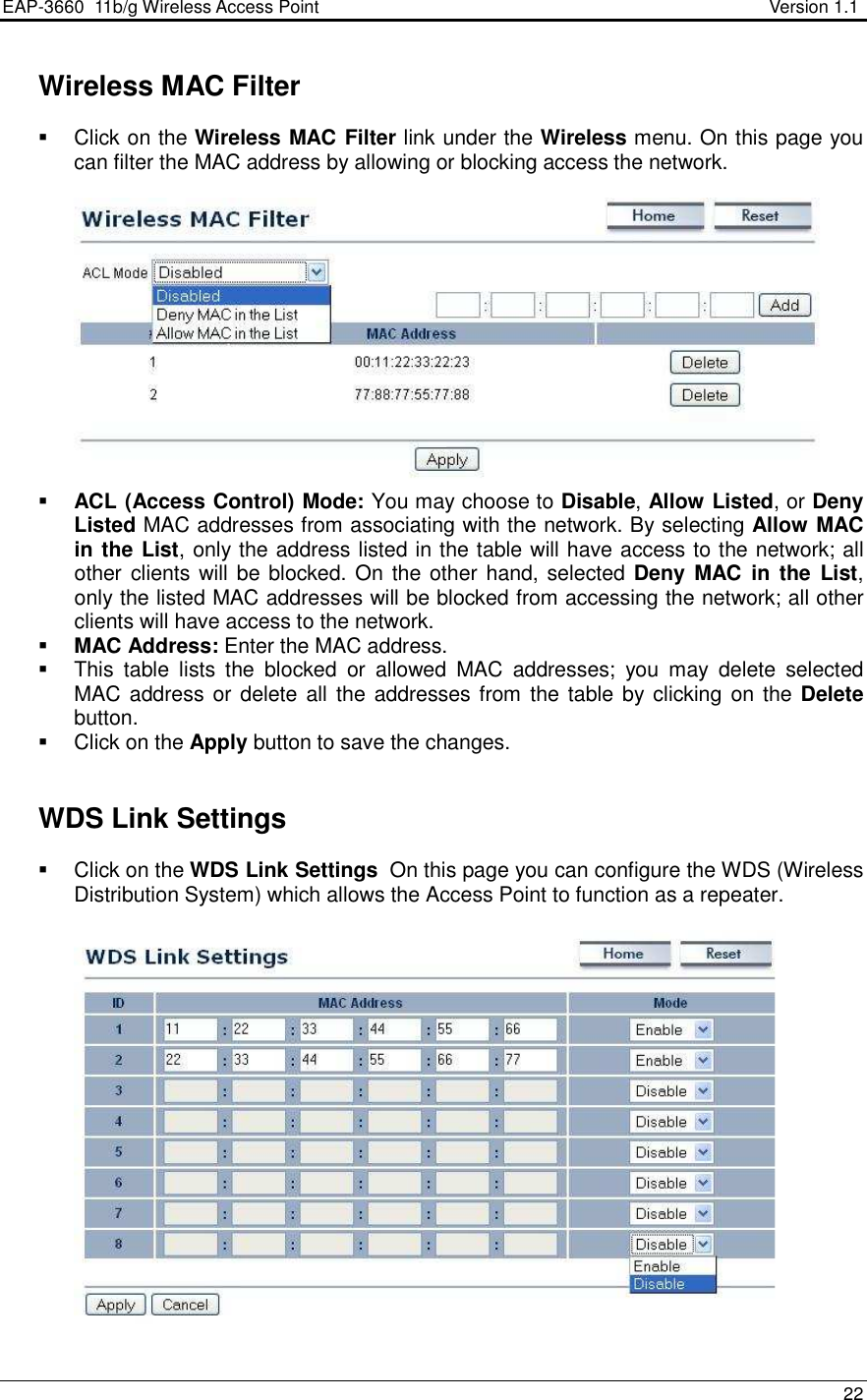 EAP-3660  11b/g Wireless Access Point                                                           Version 1.1    22    Wireless MAC Filter   Click on the Wireless MAC Filter link under the Wireless menu. On this page you can filter the MAC address by allowing or blocking access the network.     ACL (Access Control) Mode: You may choose to Disable, Allow Listed, or Deny Listed MAC addresses from associating with the network. By selecting Allow MAC in the List, only the address listed in the table will have access to the network; all other clients will be blocked. On  the other hand, selected Deny  MAC  in  the  List, only the listed MAC addresses will be blocked from accessing the network; all other clients will have access to the network.   MAC Address: Enter the MAC address.    This  table  lists  the  blocked  or  allowed  MAC  addresses;  you  may  delete  selected MAC address or delete all the addresses from the table by clicking  on the Delete button.    Click on the Apply button to save the changes.      WDS Link Settings   Click on the WDS Link Settings  On this page you can configure the WDS (Wireless Distribution System) which allows the Access Point to function as a repeater.     