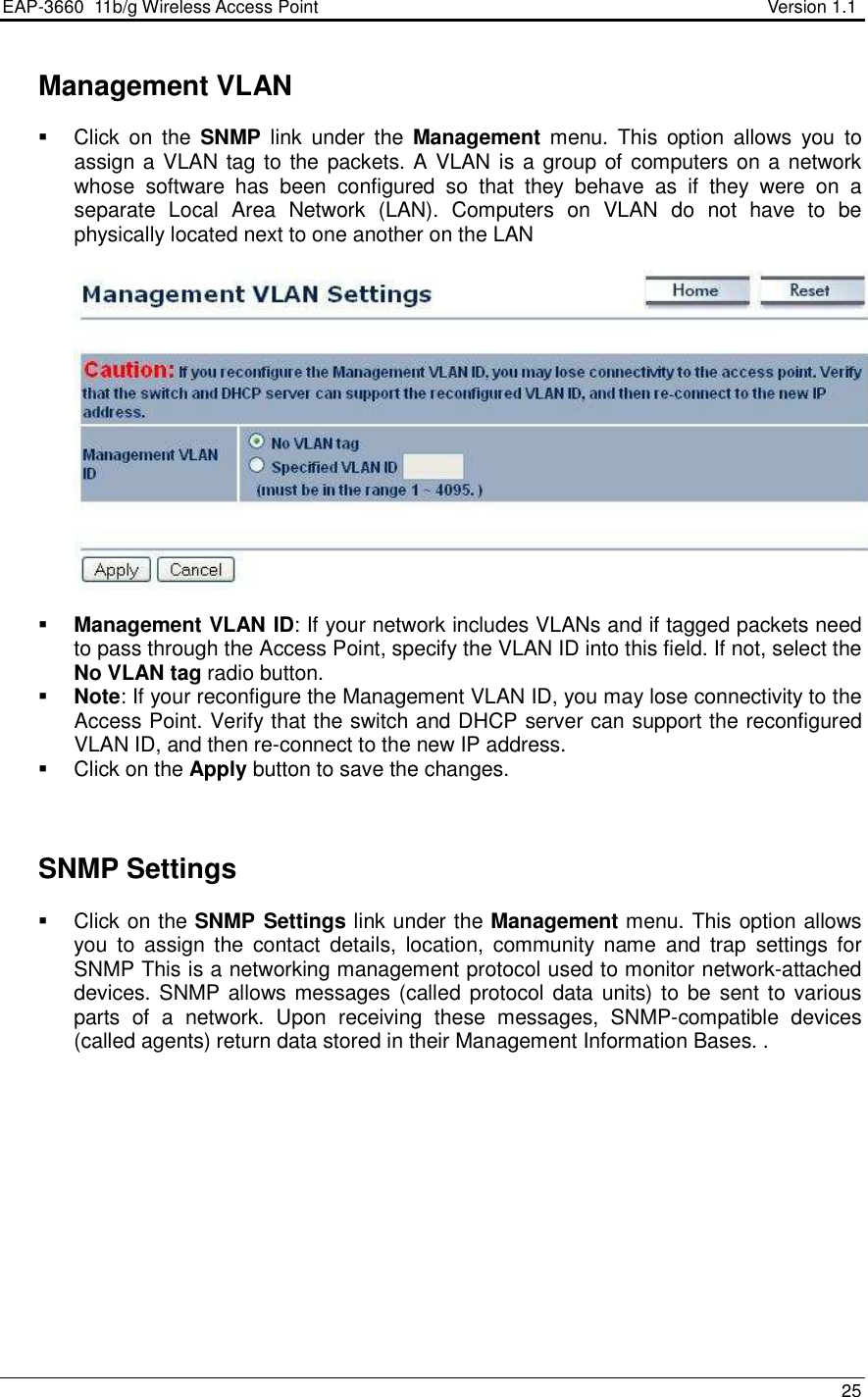 EAP-3660  11b/g Wireless Access Point                                                           Version 1.1    25    Management VLAN   Click  on  the  SNMP  link  under the  Management  menu.  This  option  allows  you  to assign a VLAN tag to the packets. A VLAN is a group of computers on a network whose  software  has  been  configured  so  that  they  behave  as  if  they  were  on  a separate  Local  Area  Network  (LAN).  Computers  on  VLAN  do  not  have  to  be physically located next to one another on the LAN     Management VLAN ID: If your network includes VLANs and if tagged packets need to pass through the Access Point, specify the VLAN ID into this field. If not, select the No VLAN tag radio button.   Note: If your reconfigure the Management VLAN ID, you may lose connectivity to the Access Point. Verify that the switch and DHCP server can support the reconfigured VLAN ID, and then re-connect to the new IP address.   Click on the Apply button to save the changes.       SNMP Settings   Click on the SNMP Settings link under the Management menu. This option allows you  to  assign  the  contact  details,  location,  community  name  and  trap  settings  for SNMP This is a networking management protocol used to monitor network-attached devices. SNMP allows messages (called protocol data units) to  be sent to  various parts  of  a  network.  Upon  receiving  these  messages,  SNMP-compatible  devices (called agents) return data stored in their Management Information Bases. . 
