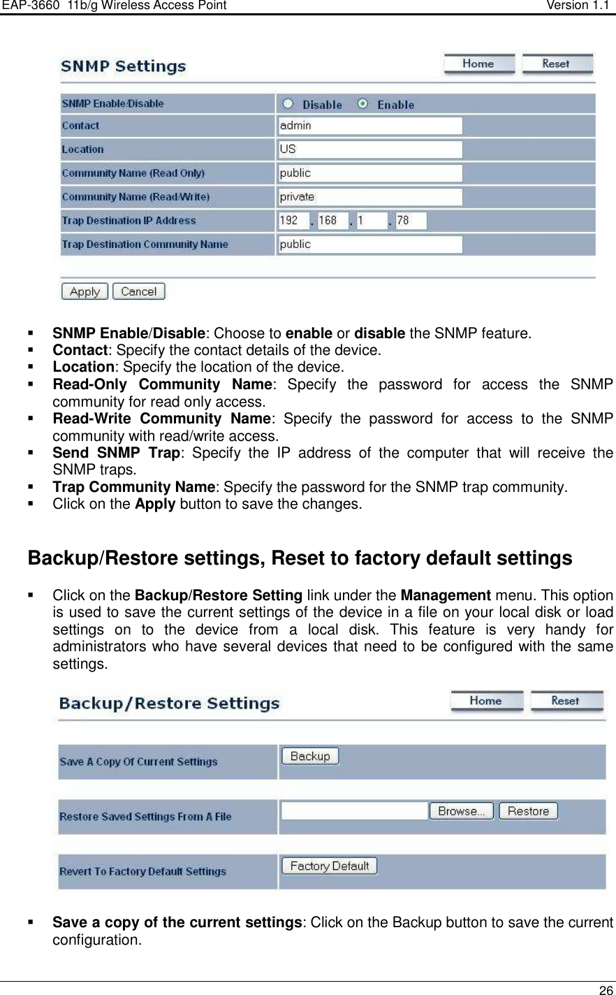 EAP-3660  11b/g Wireless Access Point                                                           Version 1.1    26     SNMP Enable/Disable: Choose to enable or disable the SNMP feature.  Contact: Specify the contact details of the device.  Location: Specify the location of the device.  Read-Only  Community  Name:  Specify  the  password  for  access  the  SNMP community for read only access.   Read-Write  Community  Name:  Specify  the  password  for  access  to  the  SNMP community with read/write access.   Send  SNMP  Trap:  Specify  the  IP  address  of  the  computer  that  will  receive  the SNMP traps.    Trap Community Name: Specify the password for the SNMP trap community.    Click on the Apply button to save the changes.      Backup/Restore settings, Reset to factory default settings   Click on the Backup/Restore Setting link under the Management menu. This option is used to save the current settings of the device in a file on your local disk or load settings  on  to  the  device  from  a  local  disk.  This  feature  is  very  handy  for administrators who have several devices that need to be configured with the same settings.      Save a copy of the current settings: Click on the Backup button to save the current configuration.  