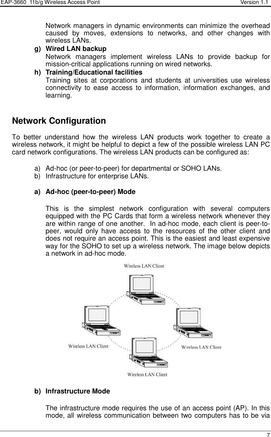 EAP-3660  11b/g Wireless Access Point                                                           Version 1.1    7  Network managers in dynamic environments can minimize the overhead caused  by  moves,  extensions  to  networks,  and  other  changes  with wireless LANs. g)  Wired LAN backup Network  managers  implement  wireless  LANs  to  provide  backup  for mission-critical applications running on wired networks. h)  Training/Educational facilities Training  sites  at  corporations  and  students  at  universities  use  wireless connectivity  to  ease  access  to  information, information  exchanges,  and learning.     Network Configuration To  better  understand  how  the  wireless  LAN  products  work  together  to  create  a wireless network, it might be helpful to depict a few of the possible wireless LAN PC card network configurations. The wireless LAN products can be configured as:  a)  Ad-hoc (or peer-to-peer) for departmental or SOHO LANs. b)  Infrastructure for enterprise LANs.  a)  Ad-hoc (peer-to-peer) Mode  This  is  the  simplest  network  configuration  with  several  computers equipped with the PC Cards that form a wireless network whenever they are within range of one another.  In ad-hoc mode, each client is peer-to-peer,  would  only  have  access  to  the  resources  of  the  other  client  and does not require an access point. This is the easiest and least expensive way for the SOHO to set up a wireless network. The image below depicts a network in ad-hoc mode.                 b)  Infrastructure Mode  The infrastructure mode requires the use of an access point (AP). In this mode, all wireless communication between two computers has to be via  