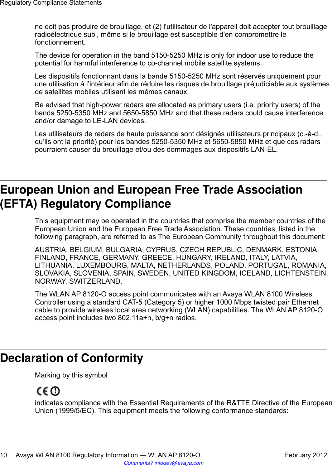 ne doit pas produire de brouillage, et (2) l&apos;utilisateur de l&apos;appareil doit accepter tout brouillageradioélectrique subi, même si le brouillage est susceptible d&apos;en compromettre lefonctionnement.The device for operation in the band 5150-5250 MHz is only for indoor use to reduce thepotential for harmful interference to co-channel mobile satellite systems.Les dispositifs fonctionnant dans la bande 5150-5250 MHz sont réservés uniquement pourune utilisation à l’intérieur afin de réduire les risques de brouillage préjudiciable aux systèmesde satellites mobiles utilisant les mêmes canaux.Be advised that high-power radars are allocated as primary users (i.e. priority users) of thebands 5250-5350 MHz and 5650-5850 MHz and that these radars could cause interferenceand/or damage to LE-LAN devices.Les utilisateurs de radars de haute puissance sont désignés utilisateurs principaux (c.-à-d.,qu’ils ont la priorité) pour les bandes 5250-5350 MHz et 5650-5850 MHz et que ces radarspourraient causer du brouillage et/ou des dommages aux dispositifs LAN-EL.European Union and European Free Trade Association(EFTA) Regulatory ComplianceThis equipment may be operated in the countries that comprise the member countries of theEuropean Union and the European Free Trade Association. These countries, listed in thefollowing paragraph, are referred to as The European Community throughout this document:AUSTRIA, BELGIUM, BULGARIA, CYPRUS, CZECH REPUBLIC, DENMARK, ESTONIA,FINLAND, FRANCE, GERMANY, GREECE, HUNGARY, IRELAND, ITALY, LATVIA,LITHUANIA, LUXEMBOURG, MALTA, NETHERLANDS, POLAND, PORTUGAL, ROMANIA,SLOVAKIA, SLOVENIA, SPAIN, SWEDEN, UNITED KINGDOM, ICELAND, LICHTENSTEIN,NORWAY, SWITZERLAND.The WLAN AP 8120-O access point communicates with an Avaya WLAN 8100 WirelessController using a standard CAT-5 (Category 5) or higher 1000 Mbps twisted pair Ethernetcable to provide wireless local area networking (WLAN) capabilities. The WLAN AP 8120-Oaccess point includes two 802.11a+n, b/g+n radios.Declaration of ConformityMarking by this symbolindicates compliance with the Essential Requirements of the R&amp;TTE Directive of the EuropeanUnion (1999/5/EC). This equipment meets the following conformance standards:Regulatory Compliance Statements10     Avaya WLAN 8100 Regulatory Information — WLAN AP 8120-O February 2012Comments? infodev@avaya.com