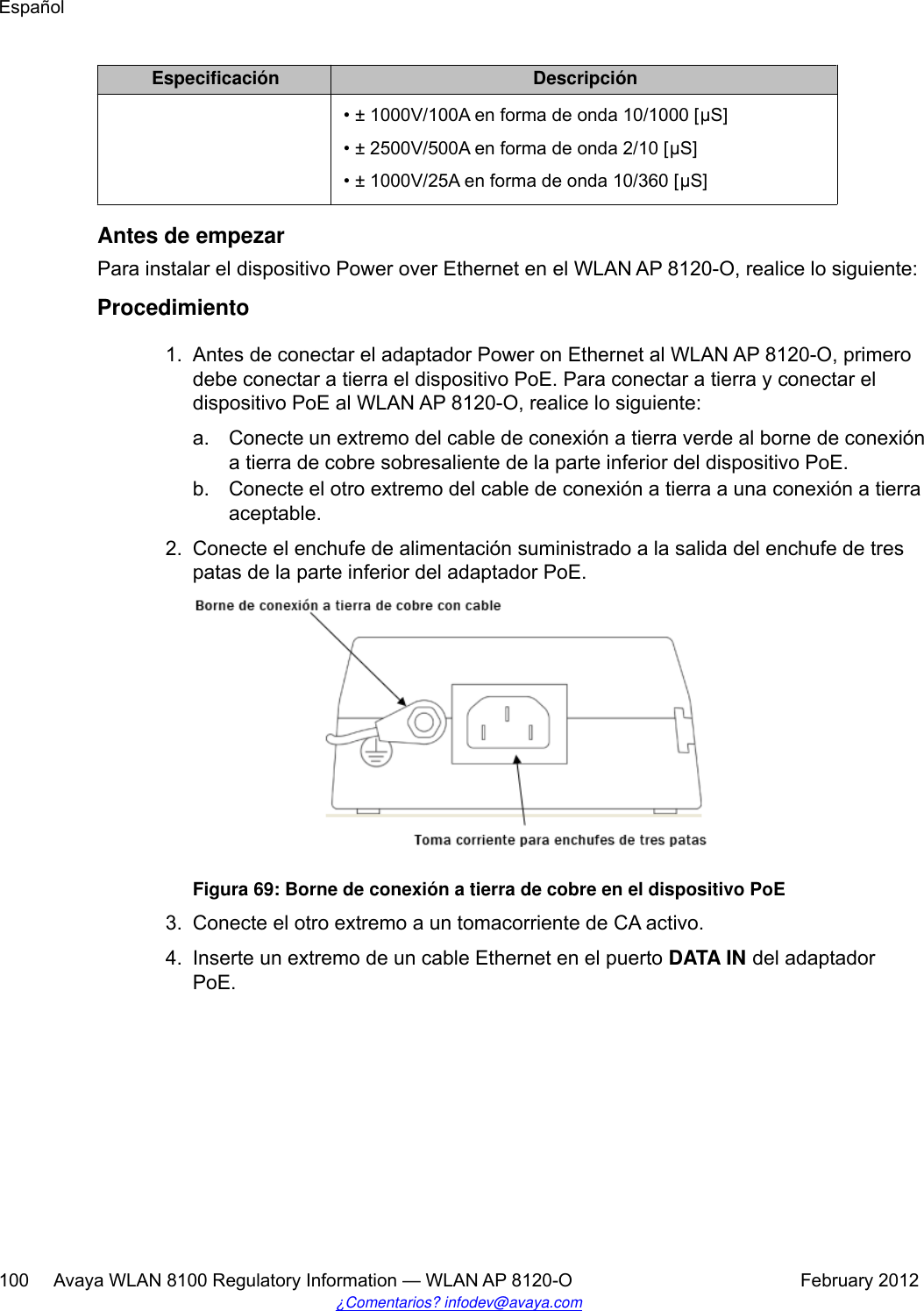 Especificación Descripción• ± 1000V/100A en forma de onda 10/1000 [μS]• ± 2500V/500A en forma de onda 2/10 [μS]• ± 1000V/25A en forma de onda 10/360 [μS]Antes de empezarPara instalar el dispositivo Power over Ethernet en el WLAN AP 8120-O, realice lo siguiente:Procedimiento1. Antes de conectar el adaptador Power on Ethernet al WLAN AP 8120-O, primerodebe conectar a tierra el dispositivo PoE. Para conectar a tierra y conectar eldispositivo PoE al WLAN AP 8120-O, realice lo siguiente:a. Conecte un extremo del cable de conexión a tierra verde al borne de conexióna tierra de cobre sobresaliente de la parte inferior del dispositivo PoE.b. Conecte el otro extremo del cable de conexión a tierra a una conexión a tierraaceptable.2. Conecte el enchufe de alimentación suministrado a la salida del enchufe de trespatas de la parte inferior del adaptador PoE.Figura 69: Borne de conexión a tierra de cobre en el dispositivo PoE3. Conecte el otro extremo a un tomacorriente de CA activo.4. Inserte un extremo de un cable Ethernet en el puerto DATA IN del adaptadorPoE.Español100     Avaya WLAN 8100 Regulatory Information — WLAN AP 8120-O February 2012¿Comentarios? infodev@avaya.com