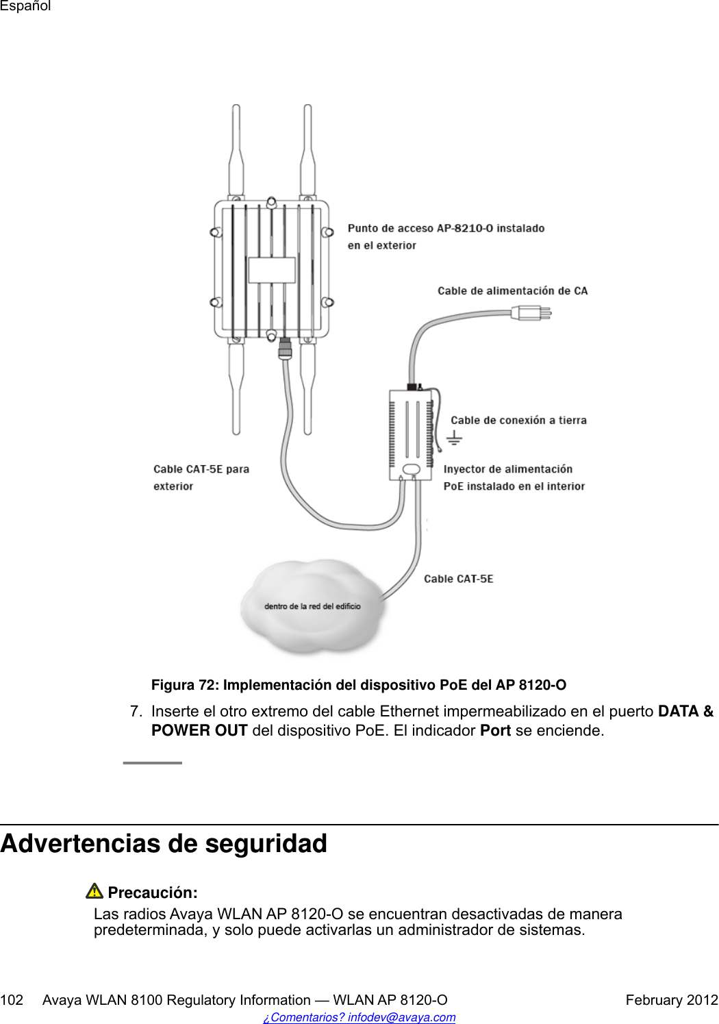 Figura 72: Implementación del dispositivo PoE del AP 8120-O7. Inserte el otro extremo del cable Ethernet impermeabilizado en el puerto DATA &amp;POWER OUT del dispositivo PoE. El indicador Port se enciende.Advertencias de seguridad Precaución:Las radios Avaya WLAN AP 8120-O se encuentran desactivadas de manerapredeterminada, y solo puede activarlas un administrador de sistemas.Español102     Avaya WLAN 8100 Regulatory Information — WLAN AP 8120-O February 2012¿Comentarios? infodev@avaya.com