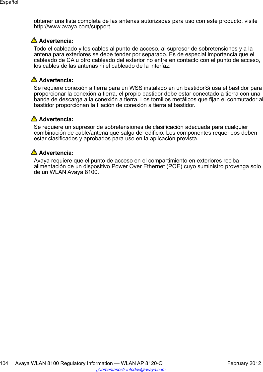 obtener una lista completa de las antenas autorizadas para uso con este producto, visitehttp://www.avaya.com/support. Advertencia:Todo el cableado y los cables al punto de acceso, al supresor de sobretensiones y a laantena para exteriores se debe tender por separado. Es de especial importancia que elcableado de CA u otro cableado del exterior no entre en contacto con el punto de acceso,los cables de las antenas ni el cableado de la interfaz. Advertencia:Se requiere conexión a tierra para un WSS instalado en un bastidor. Si usa el bastidor paraproporcionar la conexión a tierra, el propio bastidor debe estar conectado a tierra con unabanda de descarga a la conexión a tierra. Los tornillos metálicos que fijan el conmutador albastidor proporcionan la fijación de conexión a tierra al bastidor. Advertencia:Se requiere un supresor de sobretensiones de clasificación adecuada para cualquiercombinación de cable/antena que salga del edificio. Los componentes requeridos debenestar clasificados y aprobados para uso en la aplicación prevista. Advertencia:Avaya requiere que el punto de acceso en el compartimiento en exteriores recibaalimentación de un dispositivo Power Over Ethernet (POE) cuyo suministro provenga solode un WLAN Avaya 8100.Español104     Avaya WLAN 8100 Regulatory Information — WLAN AP 8120-O February 2012¿Comentarios? infodev@avaya.com