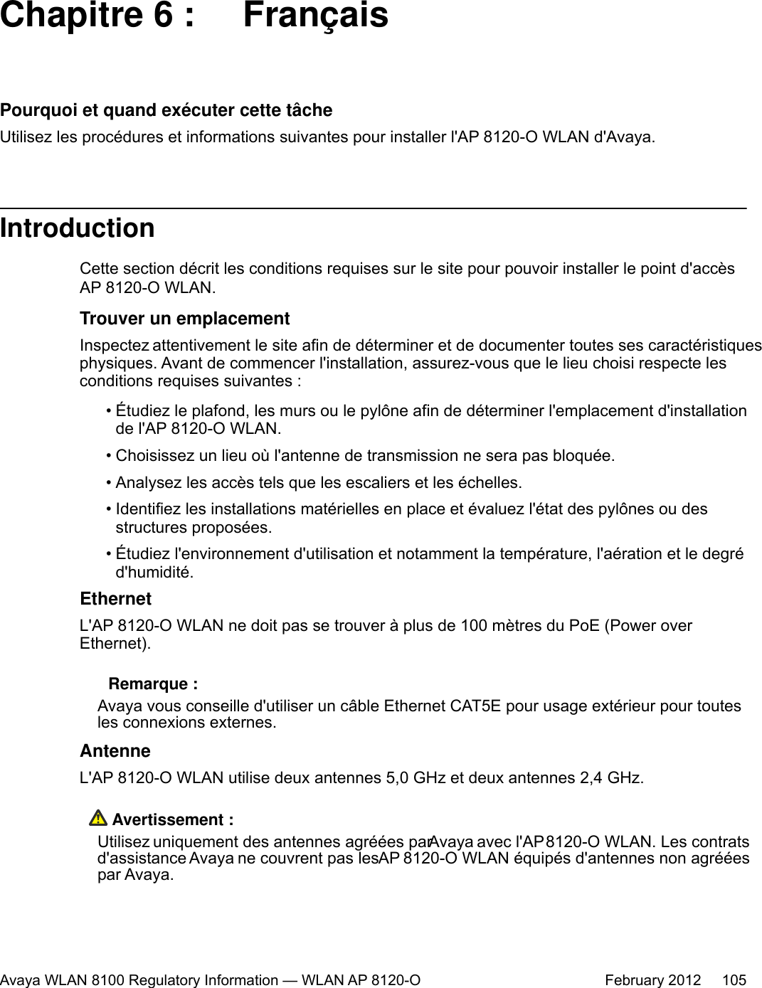 Chapitre 6 :  FrançaisPourquoi et quand exécuter cette tâcheUtilisez les procédures et informations suivantes pour installer l&apos;AP 8120-O WLAN d&apos;Avaya.IntroductionCette section décrit les conditions requises sur le site pour pouvoir installer le point d&apos;accèsAP 8120-O WLAN.Trouver un emplacementInspectez attentivement le site afin de déterminer et de documenter toutes ses caractéristiquesphysiques. Avant de commencer l&apos;installation, assurez-vous que le lieu choisi respecte lesconditions requises suivantes :•Étudiez le plafond, les murs ou le pylône afin de déterminer l&apos;emplacement d&apos;installationde l&apos;AP 8120-O WLAN.• Choisissez un lieu où l&apos;antenne de transmission ne sera pas bloquée.• Analysez les accès tels que les escaliers et les échelles.• Identifiez les installations matérielles en place et évaluez l&apos;état des pylônes ou desstructures proposées.• Étudiez l&apos;environnement d&apos;utilisation et notamment la température, l&apos;aération et le degréd&apos;humidité.EthernetL&apos;AP 8120-O WLAN ne doit pas se trouver à plus de 100 mètres du PoE (Power overEthernet). Remarque :Avaya vous conseille d&apos;utiliser un câble Ethernet CAT5E pour usage extérieur pour toutesles connexions externes.AntenneL&apos;AP 8120-O WLAN utilise deux antennes 5,0 GHz et deux antennes 2,4 GHz. Avertissement :Utilisez uniquement des antennes agréées par Avaya avec l&apos;AP 8120-O WLAN. Les contratsd&apos;assistance Avaya ne couvrent pas les AP 8120-O WLAN équipés d&apos;antennes non agrééespar Avaya.Avaya WLAN 8100 Regulatory Information — WLAN AP 8120-O February 2012     105