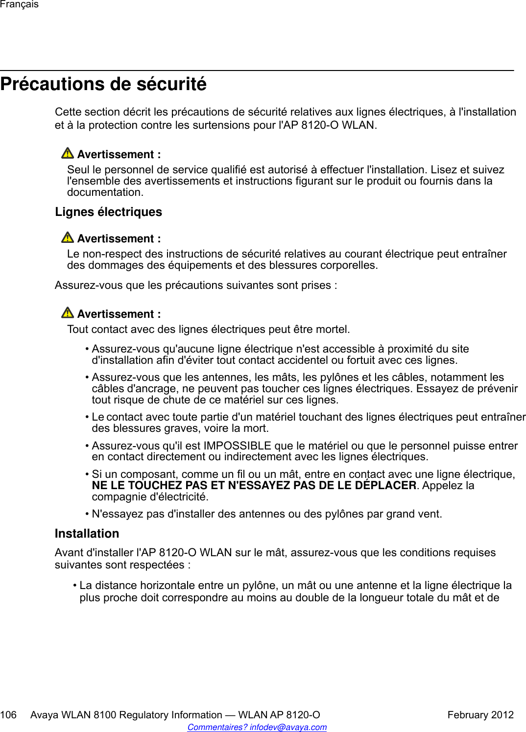 Précautions de sécuritéCette section décrit les précautions de sécurité relatives aux lignes électriques, à l&apos;installationet à la protection contre les surtensions pour l&apos;AP 8120-O WLAN. Avertissement :Seul le personnel de service qualifié est autorisé à effectuer l&apos;installation. Lisez et suivezl&apos;ensemble des avertissements et instructions figurant sur le produit ou fournis dans ladocumentation.Lignes électriques Avertissement :Le non-respect des instructions de sécurité relatives au courant électrique peut entraînerdes dommages des équipements et des blessures corporelles.Assurez-vous que les précautions suivantes sont prises : Avertissement :Tout contact avec des lignes électriques peut être mortel.• Assurez-vous qu&apos;aucune ligne électrique n&apos;est accessible à proximité du sited&apos;installation afin d&apos;éviter tout contact accidentel ou fortuit avec ces lignes.• Assurez-vous que les antennes, les mâts, les pylônes et les câbles, notamment lescâbles d&apos;ancrage, ne peuvent pas toucher ces lignes électriques. Essayez de prévenirtout risque de chute de ce matériel sur ces lignes.•Le contact avec toute partie d&apos;un matériel touchant des lignes électriques peut entraînerdes blessures graves, voire la mort.•Assurez-vous qu&apos;il est IMPOSSIBLE que le matériel ou que le personnel puisse entreren contact directement ou indirectement avec les lignes électriques.•Si un composant, comme un fil ou un mât, entre en contact avec une ligne électrique,NE LE TOUCHEZ PAS ET N&apos;ESSAYEZ PAS DE LE DÉPLACER. Appelez lacompagnie d&apos;électricité.• N&apos;essayez pas d&apos;installer des antennes ou des pylônes par grand vent.InstallationAvant d&apos;installer l&apos;AP 8120-O WLAN sur le mât, assurez-vous que les conditions requisessuivantes sont respectées :• La distance horizontale entre un pylône, un mât ou une antenne et la ligne électrique laplus proche doit correspondre au moins au double de la longueur totale du mât et deFrançais106     Avaya WLAN 8100 Regulatory Information — WLAN AP 8120-O February 2012Commentaires? infodev@avaya.com