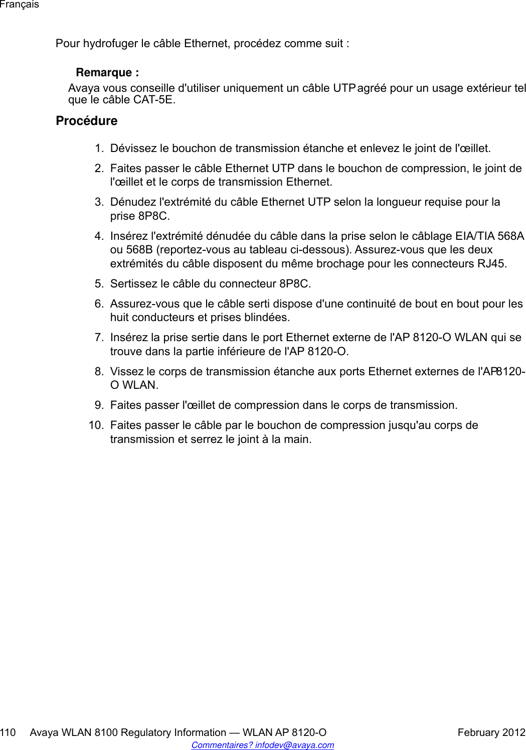 Pour hydrofuger le câble Ethernet, procédez comme suit : Remarque :Avaya vous conseille d&apos;utiliser uniquement un câble UTP agréé pour un usage extérieur telque le câble CAT-5E.Procédure1. Dévissez le bouchon de transmission étanche et enlevez le joint de l&apos;œillet.2. Faites passer le câble Ethernet UTP dans le bouchon de compression, le joint del&apos;œillet et le corps de transmission Ethernet.3. Dénudez l&apos;extrémité du câble Ethernet UTP selon la longueur requise pour laprise 8P8C.4. Insérez l&apos;extrémité dénudée du câble dans la prise selon le câblage EIA/TIA 568Aou 568B (reportez-vous au tableau ci-dessous). Assurez-vous que les deuxextrémités du câble disposent du même brochage pour les connecteurs RJ45.5. Sertissez le câble du connecteur 8P8C.6. Assurez-vous que le câble serti dispose d&apos;une continuité de bout en bout pour leshuit conducteurs et prises blindées.7. Insérez la prise sertie dans le port Ethernet externe de l&apos;AP 8120-O WLAN qui setrouve dans la partie inférieure de l&apos;AP 8120-O.8. Vissez le corps de transmission étanche aux ports Ethernet externes de l&apos;AP 8120-O WLAN.9. Faites passer l&apos;œillet de compression dans le corps de transmission.10. Faites passer le câble par le bouchon de compression jusqu&apos;au corps detransmission et serrez le joint à la main.Français110     Avaya WLAN 8100 Regulatory Information — WLAN AP 8120-O February 2012Commentaires? infodev@avaya.com