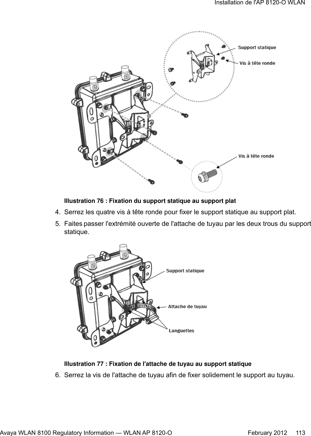 Illustration 76 : Fixation du support statique au support plat4. Serrez les quatre vis à tête ronde pour fixer le support statique au support plat.5. Faites passer l&apos;extrémité ouverte de l&apos;attache de tuyau par les deux trous du supportstatique.Illustration 77 : Fixation de l&apos;attache de tuyau au support statique6. Serrez la vis de l&apos;attache de tuyau afin de fixer solidement le support au tuyau.Installation de l&apos;AP 8120-O WLANAvaya WLAN 8100 Regulatory Information — WLAN AP 8120-O February 2012     113