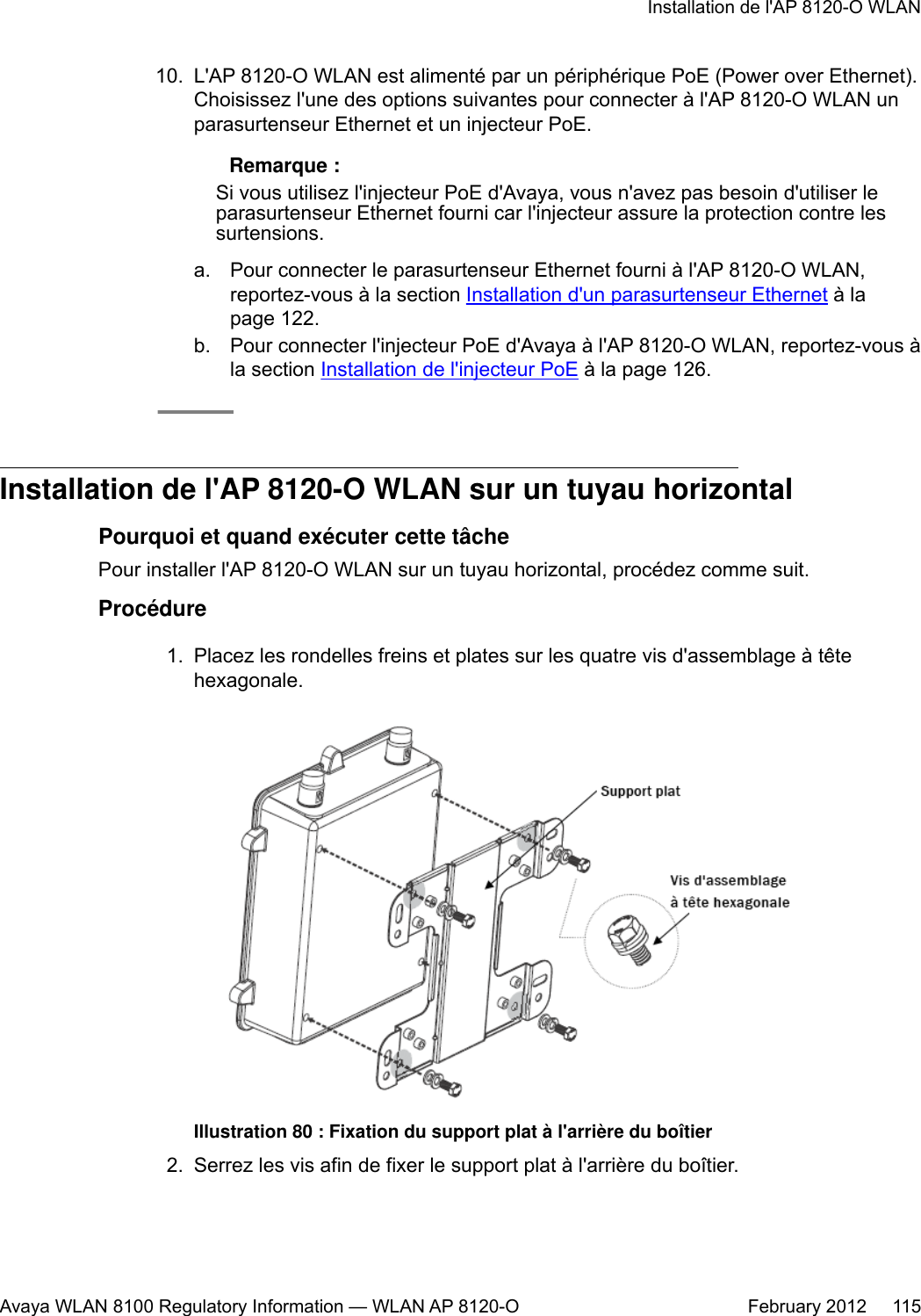 10. L&apos;AP 8120-O WLAN est alimenté par un périphérique PoE (Power over Ethernet).Choisissez l&apos;une des options suivantes pour connecter à l&apos;AP 8120-O WLAN unparasurtenseur Ethernet et un injecteur PoE. Remarque :Si vous utilisez l&apos;injecteur PoE d&apos;Avaya, vous n&apos;avez pas besoin d&apos;utiliser leparasurtenseur Ethernet fourni car l&apos;injecteur assure la protection contre lessurtensions.a. Pour connecter le parasurtenseur Ethernet fourni à l&apos;AP 8120-O WLAN,reportez-vous à la section Installation d&apos;un parasurtenseur Ethernet à lapage 122.b. Pour connecter l&apos;injecteur PoE d&apos;Avaya à l&apos;AP 8120-O WLAN, reportez-vous àla section Installation de l&apos;injecteur PoE à la page 126.Installation de l&apos;AP 8120-O WLAN sur un tuyau horizontalPourquoi et quand exécuter cette tâchePour installer l&apos;AP 8120-O WLAN sur un tuyau horizontal, procédez comme suit.Procédure1. Placez les rondelles freins et plates sur les quatre vis d&apos;assemblage à têtehexagonale.Illustration 80 : Fixation du support plat à l&apos;arrière du boîtier2. Serrez les vis afin de fixer le support plat à l&apos;arrière du boîtier.Installation de l&apos;AP 8120-O WLANAvaya WLAN 8100 Regulatory Information — WLAN AP 8120-O February 2012     115