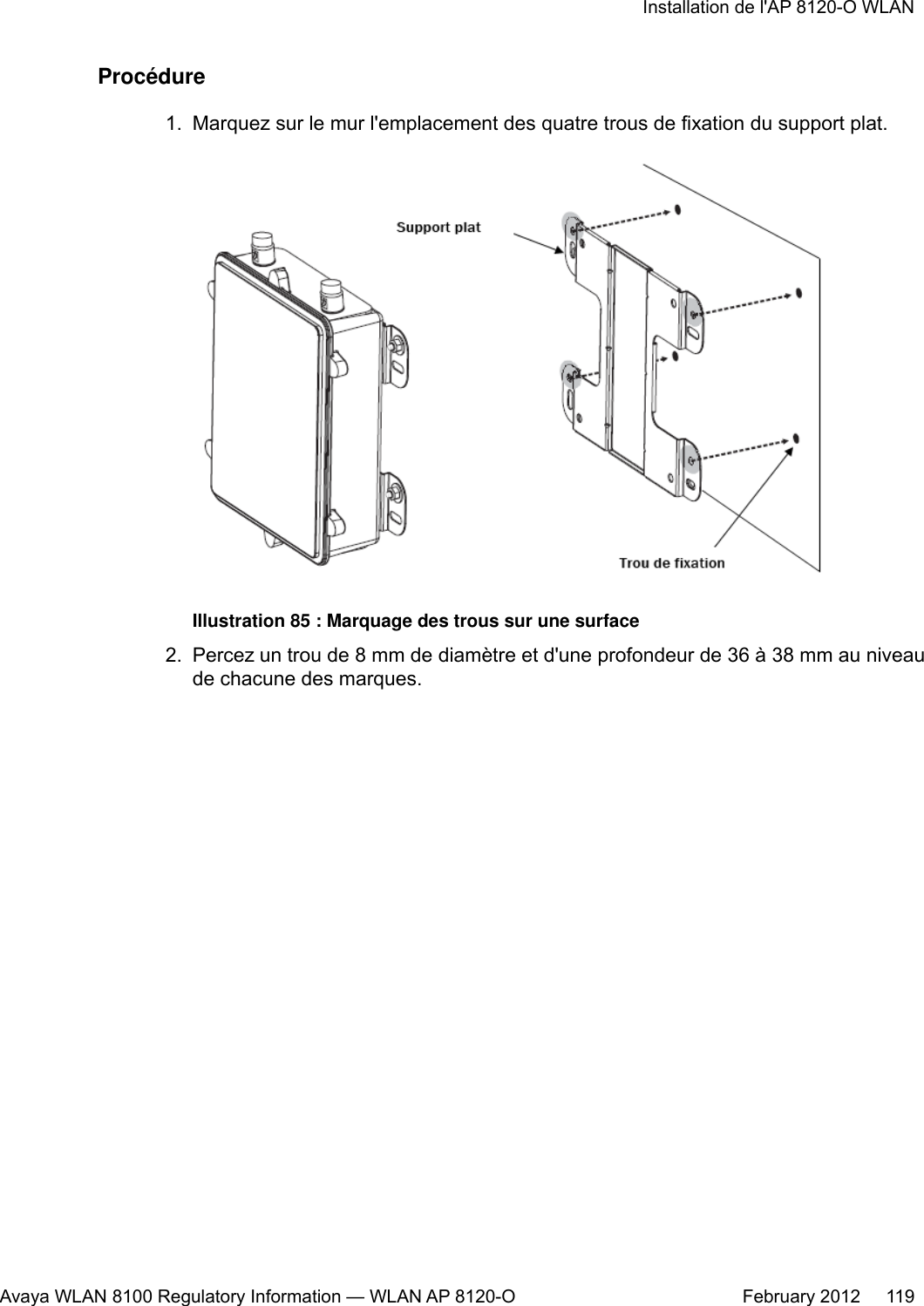 Procédure1. Marquez sur le mur l&apos;emplacement des quatre trous de fixation du support plat.Illustration 85 : Marquage des trous sur une surface2. Percez un trou de 8 mm de diamètre et d&apos;une profondeur de 36 à 38 mm au niveaude chacune des marques.Installation de l&apos;AP 8120-O WLANAvaya WLAN 8100 Regulatory Information — WLAN AP 8120-O February 2012     119