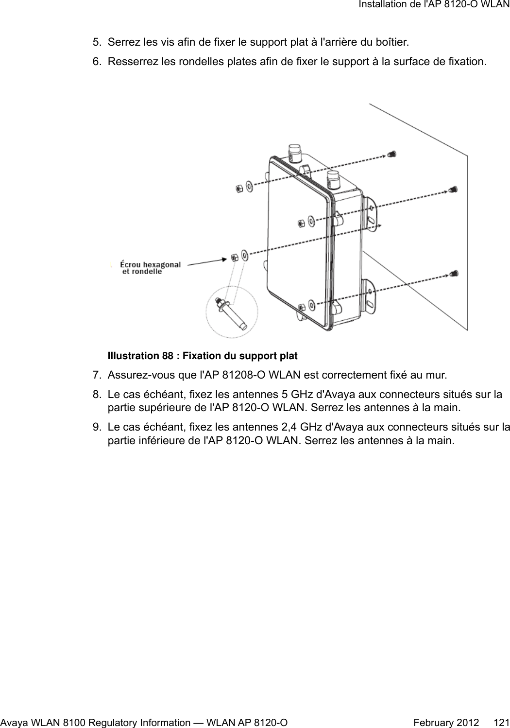 5. Serrez les vis afin de fixer le support plat à l&apos;arrière du boîtier.6. Resserrez les rondelles plates afin de fixer le support à la surface de fixation.Illustration 88 : Fixation du support plat7. Assurez-vous que l&apos;AP 81208-O WLAN est correctement fixé au mur.8. Le cas échéant, fixez les antennes 5 GHz d&apos;Avaya aux connecteurs situés sur lapartie supérieure de l&apos;AP 8120-O WLAN. Serrez les antennes à la main.9. Le cas échéant, fixez les antennes 2,4 GHz d&apos;Avaya aux connecteurs situés sur lapartie inférieure de l&apos;AP 8120-O WLAN. Serrez les antennes à la main.Installation de l&apos;AP 8120-O WLANAvaya WLAN 8100 Regulatory Information — WLAN AP 8120-O February 2012     121