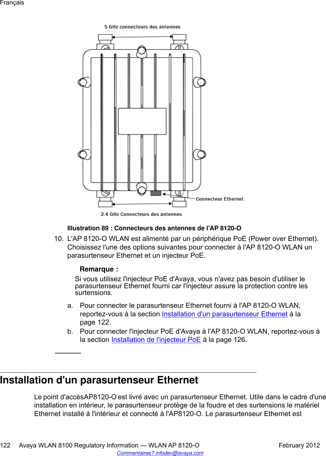 Illustration 89 : Connecteurs des antennes de l&apos;AP 8120-O10. L&apos;AP 8120-O WLAN est alimenté par un périphérique PoE (Power over Ethernet).Choisissez l&apos;une des options suivantes pour connecter à l&apos;AP 8120-O WLAN unparasurtenseur Ethernet et un injecteur PoE. Remarque :Si vous utilisez l&apos;injecteur PoE d&apos;Avaya, vous n&apos;avez pas besoin d&apos;utiliser leparasurtenseur Ethernet fourni car l&apos;injecteur assure la protection contre lessurtensions.a. Pour connecter le parasurtenseur Ethernet fourni à l&apos;AP 8120-O WLAN,reportez-vous à la section Installation d&apos;un parasurtenseur Ethernet à lapage 122.b. Pour connecter l&apos;injecteur PoE d&apos;Avaya à l&apos;AP 8120-O WLAN, reportez-vous àla section Installation de l&apos;injecteur PoE à la page 126.Installation d&apos;un parasurtenseur EthernetLe point d&apos;accès AP8120-O est livré avec un parasurtenseur Ethernet. Utile dans le cadre d&apos;uneinstallation en intérieur, le parasurtenseur protège de la foudre et des surtensions le matérielEthernet installé à l&apos;intérieur et connecté à l&apos;AP8120-O. Le parasurtenseur Ethernet estFrançais122     Avaya WLAN 8100 Regulatory Information — WLAN AP 8120-O February 2012Commentaires? infodev@avaya.com