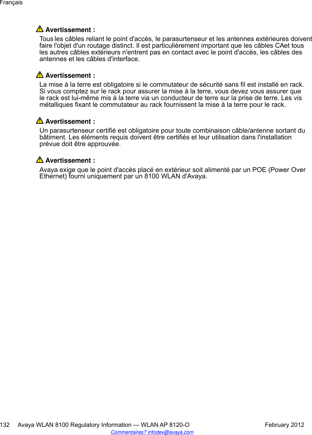  Avertissement :Tous les câbles reliant le point d&apos;accès, le parasurtenseur et les antennes extérieures doiventfaire l&apos;objet d&apos;un routage distinct. Il est particulièrement important que les câbles CA et tousles autres câbles extérieurs n&apos;entrent pas en contact avec le point d&apos;accès, les câbles desantennes et les câbles d&apos;interface. Avertissement :La mise à la terre est obligatoire si le commutateur de sécurité sans fil est installé en rack.Si vous comptez sur le rack pour assurer la mise à la terre, vous devez vous assurer quele rack est lui-même mis à la terre via un conducteur de terre sur la prise de terre. Les vismétalliques fixant le commutateur au rack fournissent la mise à la terre pour le rack. Avertissement :Un parasurtenseur certifié est obligatoire pour toute combinaison câble/antenne sortant dubâtiment. Les éléments requis doivent être certifiés et leur utilisation dans l&apos;installationprévue doit être approuvée. Avertissement :Avaya exige que le point d&apos;accès placé en extérieur soit alimenté par un POE (Power OverEthernet) fourni uniquement par un 8100 WLAN d&apos;Avaya.Français132     Avaya WLAN 8100 Regulatory Information — WLAN AP 8120-O February 2012Commentaires? infodev@avaya.com
