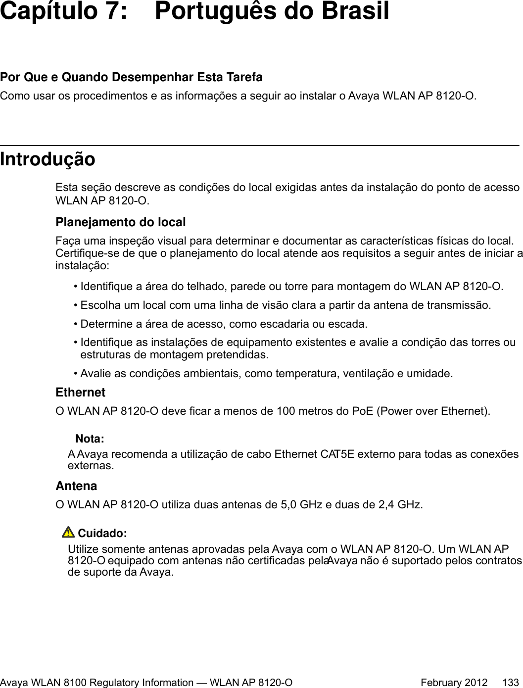 Capítulo 7:  Português do BrasilPor Que e Quando Desempenhar Esta TarefaComo usar os procedimentos e as informações a seguir ao instalar o Avaya WLAN AP 8120-O.IntroduçãoEsta seção descreve as condições do local exigidas antes da instalação do ponto de acessoWLAN AP 8120-O.Planejamento do localFaça uma inspeção visual para determinar e documentar as características físicas do local.Certifique-se de que o planejamento do local atende aos requisitos a seguir antes de iniciar ainstalação:• Identifique a área do telhado, parede ou torre para montagem do WLAN AP 8120-O.• Escolha um local com uma linha de visão clara a partir da antena de transmissão.• Determine a área de acesso, como escadaria ou escada.• Identifique as instalações de equipamento existentes e avalie a condição das torres ouestruturas de montagem pretendidas.• Avalie as condições ambientais, como temperatura, ventilação e umidade.EthernetO WLAN AP 8120-O deve ficar a menos de 100 metros do PoE (Power over Ethernet). Nota:A Avaya recomenda a utilização de cabo Ethernet CAT5E externo para todas as conexõesexternas.AntenaO WLAN AP 8120-O utiliza duas antenas de 5,0 GHz e duas de 2,4 GHz. Cuidado:Utilize somente antenas aprovadas pela Avaya com o WLAN AP 8120-O. Um WLAN AP8120-O equipado com antenas não certificadas pela Avaya não é suportado pelos contratosde suporte da Avaya.Avaya WLAN 8100 Regulatory Information — WLAN AP 8120-O February 2012     133