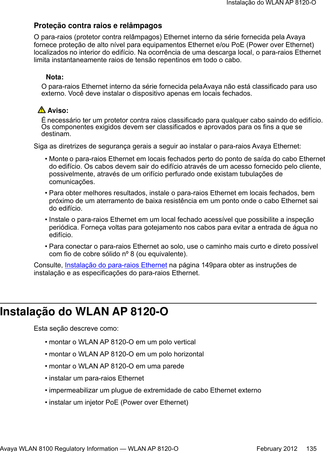 Proteção contra raios e relâmpagosO para-raios (protetor contra relâmpagos) Ethernet interno da série fornecida pela Avayafornece proteção de alto nível para equipamentos Ethernet e/ou PoE (Power over Ethernet)localizados no interior do edifício. Na ocorrência de uma descarga local, o para-raios Ethernetlimita instantaneamente raios de tensão repentinos em todo o cabo. Nota:O para-raios Ethernet interno da série fornecida pela Avaya não está classificado para usoexterno. Você deve instalar o dispositivo apenas em locais fechados. Aviso:É necessário ter um protetor contra raios classificado para qualquer cabo saindo do edifício.Os componentes exigidos devem ser classificados e aprovados para os fins a que sedestinam.Siga as diretrizes de segurança gerais a seguir ao instalar o para-raios Avaya Ethernet:•Monte o para-raios Ethernet em locais fechados perto do ponto de saída do cabo Ethernetdo edifício. Os cabos devem sair do edifício através de um acesso fornecido pelo cliente,possivelmente, através de um orifício perfurado onde existam tubulações decomunicações.• Para obter melhores resultados, instale o para-raios Ethernet em locais fechados, bempróximo de um aterramento de baixa resistência em um ponto onde o cabo Ethernet saido edifício.• Instale o para-raios Ethernet em um local fechado acessível que possibilite a inspeçãoperiódica. Forneça voltas para gotejamento nos cabos para evitar a entrada de água noedifício.•Para conectar o para-raios Ethernet ao solo, use o caminho mais curto e direto possívelcom fio de cobre sólido nº 8 (ou equivalente).Consulte, Instalação do para-raios Ethernet na página 149para obter as instruções deinstalação e as especificações do para-raios Ethernet.Instalação do WLAN AP 8120-OEsta seção descreve como:•montar o WLAN AP 8120-O em um polo vertical•montar o WLAN AP 8120-O em um polo horizontal• montar o WLAN AP 8120-O em uma parede• instalar um para-raios Ethernet• impermeabilizar um plugue de extremidade de cabo Ethernet externo• instalar um injetor PoE (Power over Ethernet)Instalação do WLAN AP 8120-OAvaya WLAN 8100 Regulatory Information — WLAN AP 8120-O February 2012     135