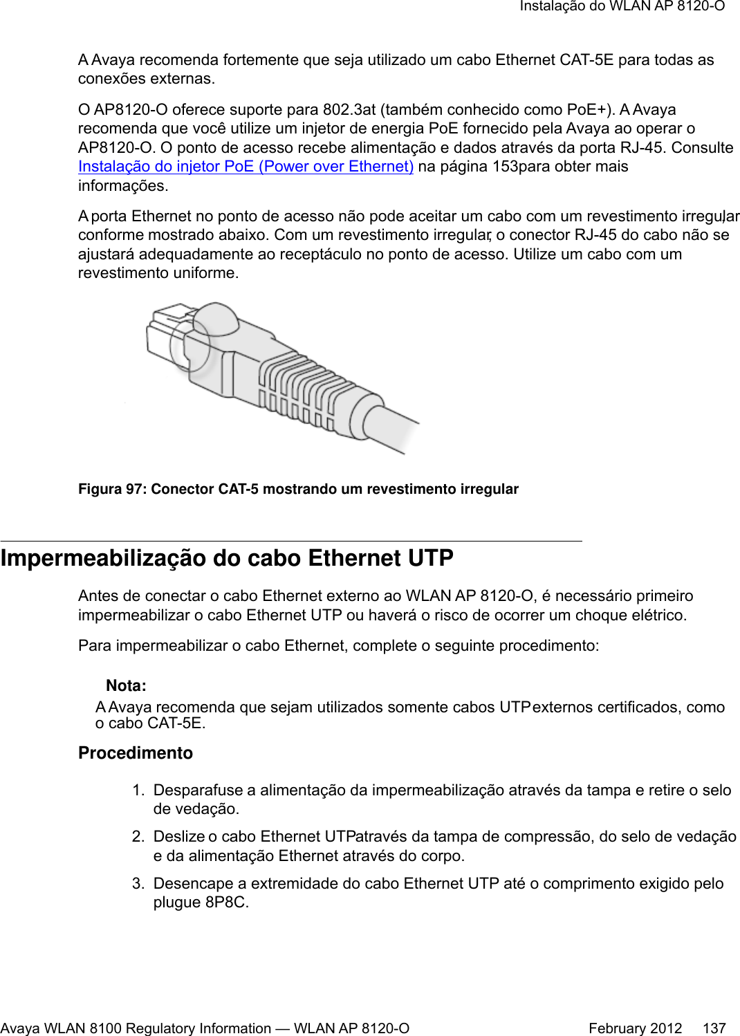 A Avaya recomenda fortemente que seja utilizado um cabo Ethernet CAT-5E para todas asconexões externas.O AP8120-O oferece suporte para 802.3at (também conhecido como PoE+). A Avayarecomenda que você utilize um injetor de energia PoE fornecido pela Avaya ao operar oAP8120-O. O ponto de acesso recebe alimentação e dados através da porta RJ-45. ConsulteInstalação do injetor PoE (Power over Ethernet) na página 153para obter maisinformações.A porta Ethernet no ponto de acesso não pode aceitar um cabo com um revestimento irregular,conforme mostrado abaixo. Com um revestimento irregular, o conector RJ-45 do cabo não seajustará adequadamente ao receptáculo no ponto de acesso. Utilize um cabo com umrevestimento uniforme.Figura 97: Conector CAT-5 mostrando um revestimento irregularImpermeabilização do cabo Ethernet UTPAntes de conectar o cabo Ethernet externo ao WLAN AP 8120-O, é necessário primeiroimpermeabilizar o cabo Ethernet UTP ou haverá o risco de ocorrer um choque elétrico.Para impermeabilizar o cabo Ethernet, complete o seguinte procedimento: Nota:A Avaya recomenda que sejam utilizados somente cabos UTP externos certificados, comoo cabo CAT-5E.Procedimento1. Desparafuse a alimentação da impermeabilização através da tampa e retire o selode vedação.2. Deslize o cabo Ethernet UTP através da tampa de compressão, do selo de vedaçãoe da alimentação Ethernet através do corpo.3. Desencape a extremidade do cabo Ethernet UTP até o comprimento exigido peloplugue 8P8C.Instalação do WLAN AP 8120-OAvaya WLAN 8100 Regulatory Information — WLAN AP 8120-O February 2012     137