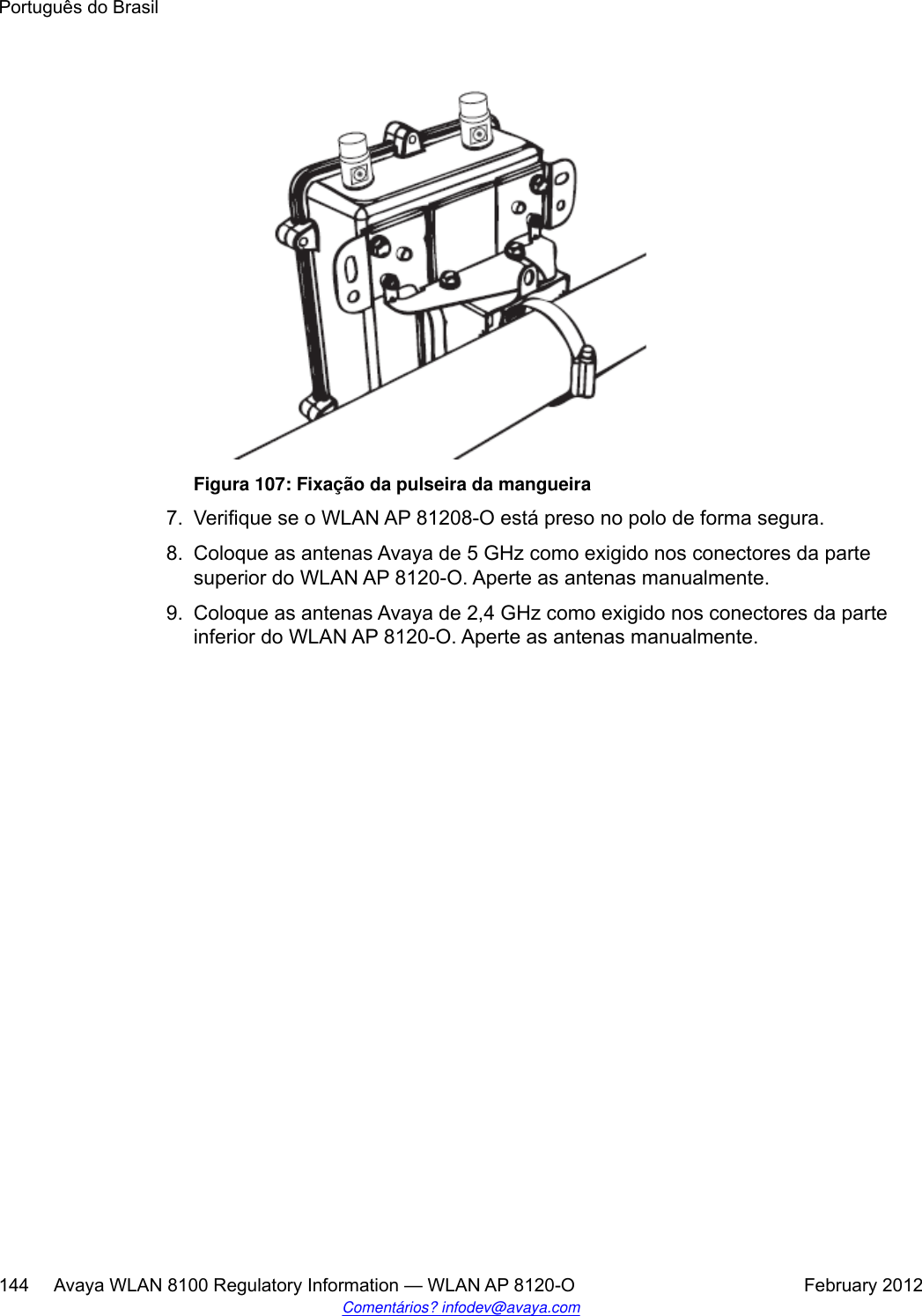 Figura 107: Fixação da pulseira da mangueira7. Verifique se o WLAN AP 81208-O está preso no polo de forma segura.8. Coloque as antenas Avaya de 5 GHz como exigido nos conectores da partesuperior do WLAN AP 8120-O. Aperte as antenas manualmente.9. Coloque as antenas Avaya de 2,4 GHz como exigido nos conectores da parteinferior do WLAN AP 8120-O. Aperte as antenas manualmente.Português do Brasil144     Avaya WLAN 8100 Regulatory Information — WLAN AP 8120-O February 2012Comentários? infodev@avaya.com