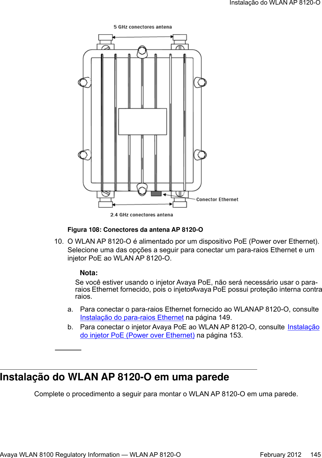 Figura 108: Conectores da antena AP 8120-O10. O WLAN AP 8120-O é alimentado por um dispositivo PoE (Power over Ethernet).Selecione uma das opções a seguir para conectar um para-raios Ethernet e uminjetor PoE ao WLAN AP 8120-O. Nota:Se você estiver usando o injetor Avaya PoE, não será necessário usar o para-raios Ethernet fornecido, pois o injetor Avaya PoE possui proteção interna contraraios.a. Para conectar o para-raios Ethernet fornecido ao WLAN AP 8120-O, consulte Instalação do para-raios Ethernet na página 149.b. Para conectar o injetor Avaya PoE ao WLAN AP 8120-O, consulte  Instalaçãodo injetor PoE (Power over Ethernet) na página 153.Instalação do WLAN AP 8120-O em uma paredeComplete o procedimento a seguir para montar o WLAN AP 8120-O em uma parede.Instalação do WLAN AP 8120-OAvaya WLAN 8100 Regulatory Information — WLAN AP 8120-O February 2012     145