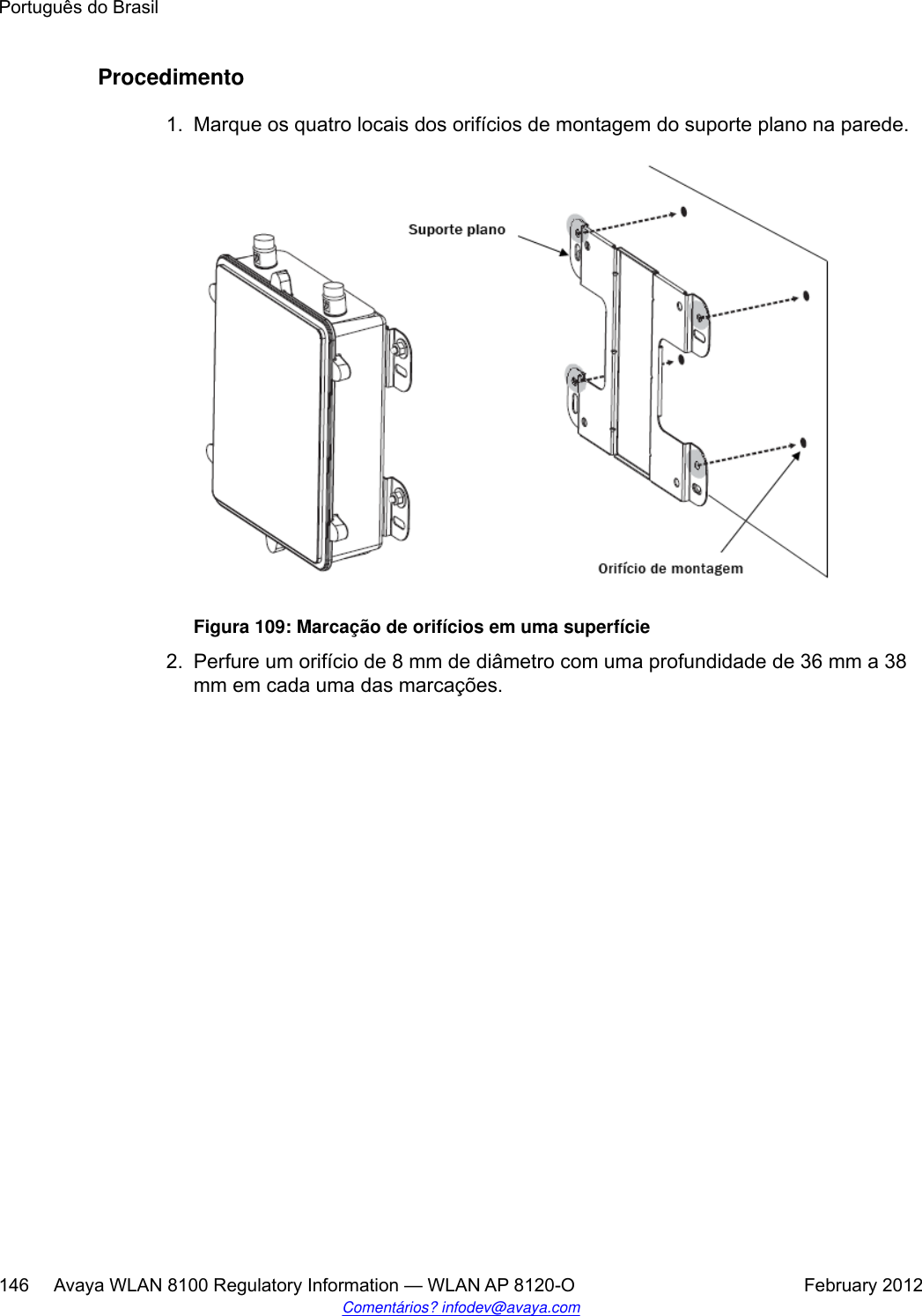 Procedimento1. Marque os quatro locais dos orifícios de montagem do suporte plano na parede.Figura 109: Marcação de orifícios em uma superfície2. Perfure um orifício de 8 mm de diâmetro com uma profundidade de 36 mm a 38mm em cada uma das marcações.Português do Brasil146     Avaya WLAN 8100 Regulatory Information — WLAN AP 8120-O February 2012Comentários? infodev@avaya.com